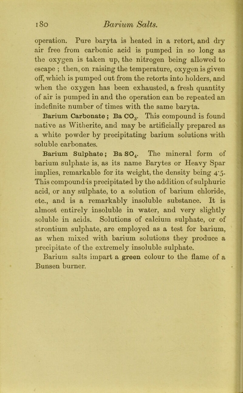 operation. Pure baryta is heated in a retort, and diy air free from carbonic acid is pumped in so long as the oxygen is taken up, the nitrogen being allowed to escape ; then, on raising the temperature, oxygen is given off, which is pumped out from the retorts into holders, and when the oxygen has been exhausted, a fresh quantity of air is pumped in and the operation can be repeated an indefinite number of times with the same baryta. Barium Carbonate ; Ba CO3. This compound is found native as Witherite, and may be artificially prepared as a white powder by precipitating barium solutions with soluble carbonates. Barium Sulphate; Ba SO4. The mineral form of barium sulphate is, as its name Barytes or Heavy Spar implies, remarkable for its weight, the density being 4’5- This compoundis precipitated by the addition of sulphuric acid, or any sulphate, to a solution of barium chloride, etc., and is a remarkably insoluble substance. It is almost entirely insoluble in water, and very slightly soluble in acids. Solutions of calcium sulphate, or of strontium sulphate, are employed as a test for barium, as when mixed with barium solutions they produce a precipitate of the extremely insoluble sulphate. Barium salts impart a green colour to the fiame of a Bunsen burner.