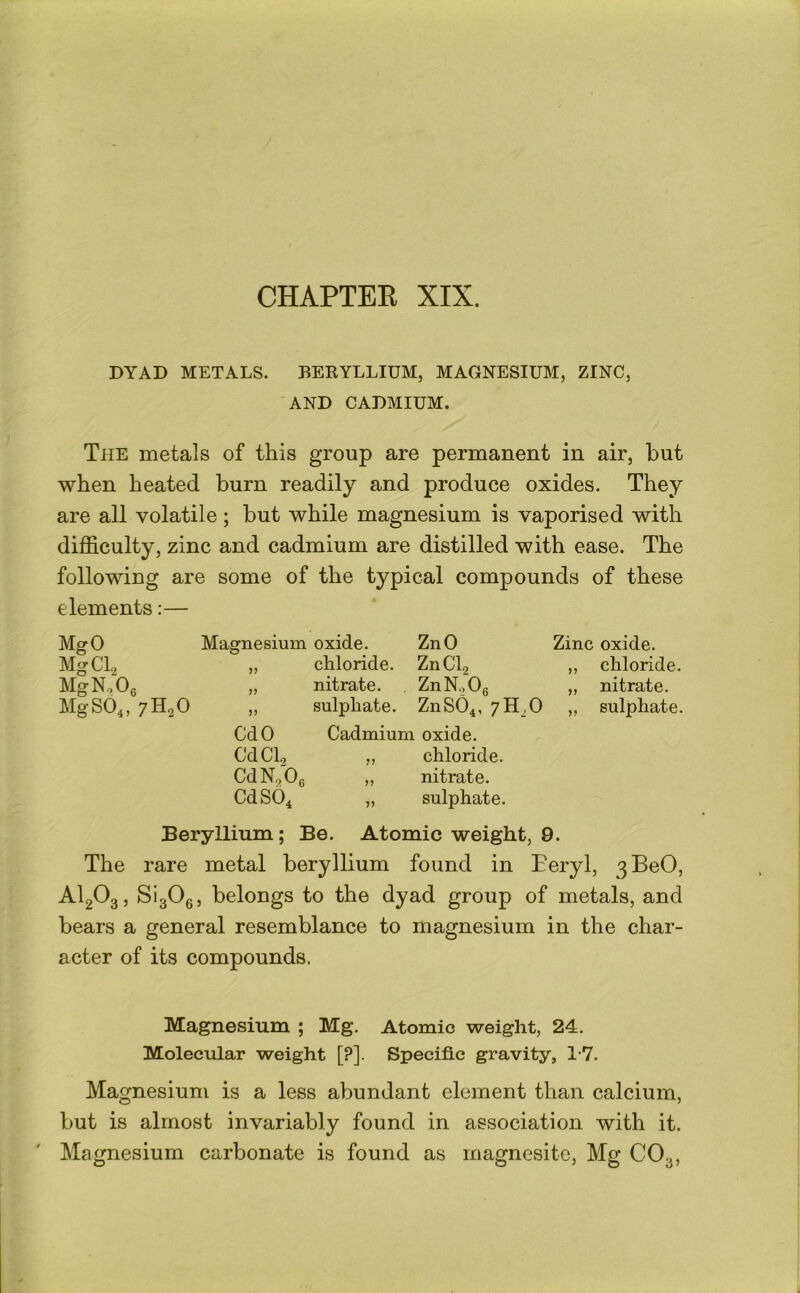 CHAPTEK XIX. DYAD METALS. BEKYLLIUM, MAGNESIUM, ZINC, AND CADMIUM. The metals of this group are permanent in air, but when heated burn readily and produce oxides. They are all volatile; but while magnesium is vaporised with difficulty, zinc and cadmium are distilled with ease. The following are some of the typical compounds of these elements:— MgO Magnesium oxide. ZnO Zinc oxide. MgCl.2 ,, chloride. ZnCb ,, chloride. MgNoOg ,, nitrate. . ZnNoOg ,, nitrate. MgS04, 7H2O „ sulphate. ZnS04, „ sulphate. CdO Cadmium oxide. CdCl, ,, chloride. CdN^Og „ nitrate. CdS04 ,, sulphate. Beryllium; Be. Atomic weight, 9. The rare metal beryllium found in Teryl, 3BeO, AI2O3, SigOg, belongs to the dyad group of metals, and bears a general resemblance to magnesium in the char- acter of its compounds. Magnesium ; Mg. Atomic weight, 24. Molecular weight [?]. Specific gravity, 1-7. Magnesium is a less abundant element than calcium, but is almost invariably found in association with it. Magnesium carbonate is found as magnesite. Mg CO3,
