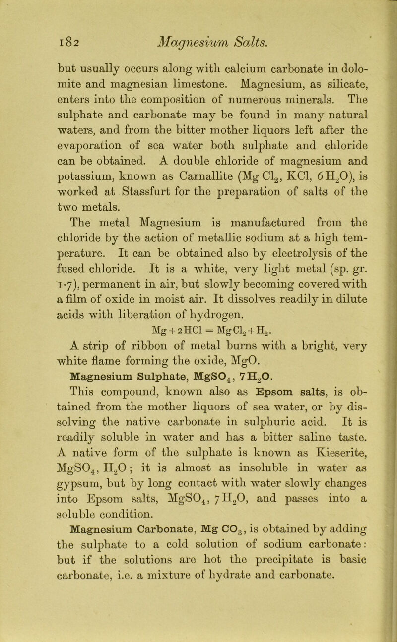 but usually occurs along with calcium carbonate in dolo- mite and magnesian limestone. Magnesium, as silicate, enters into the composition of numerous minerals. The sulphate and carbonate may be found in many natural waters, and from the bitter mother liquors left after the evaporation of sea water both sulphate and chloride can be obtained. A double chloride of magnesium and potassium, known as Carnallite (MgCl2, KCl, 6H.fi), is worked at Stassfurt for the preparation of salts of the two metals. The metal Magnesium is manufactured from the chloride by the action of metallic sodium at a high tem- perature. It can be obtained also by electrolysis of the fused chloride. It is a white, very light metal (sp. gr. T *7), permanent in air, but slowly becoming covered with a film of oxide in moist air. It dissolves readily in dilute acids with liberation of hydrogen. Mg + 2HCl = MgCl2 + H2. A strip of ribbon of metal burns with a bright, very white flame forming the oxide, MgO. Magnesium Sulphate, MgSO^, 7H2O. This compound, known also as Epsom salts, is ob- tained from the mother liquors of sea water, or by dis- solving the native carbonate in sulphuric acid. It is readily soluble in water and has a bitter saline taste. A native form of the sulphate is known as Kieserite, MgS04,H.20; it is almost as insoluble in water as gypsum, but by long contact with water sloAvly changes into Epsom salts, MgSO^, 71^2^’ passes into a soluble condition. Magnesium Carbonate, Mg CO3, is obtained by adding the sulphate to a cold solution of sodium carbonate : but if the solutions are hot the precipitate is basic carbonate, i.e. a mixture of hydrate and carbonate.