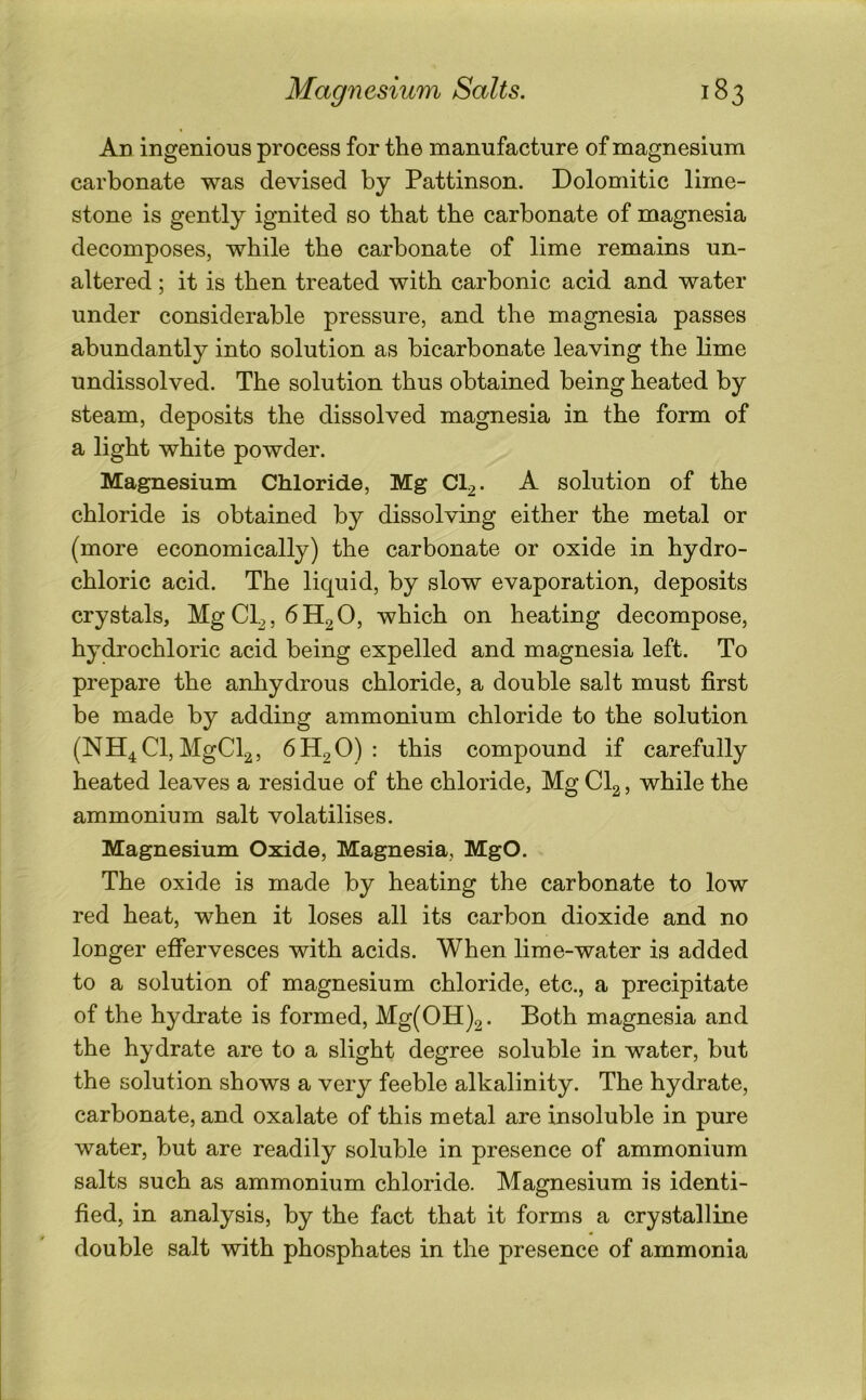 Ad ingenious process for the manufacture of magnesium carbonate was devised by Pattinson. Dolomitic lime- stone is gently ignited so that the carbonate of magnesia decomposes, while the carbonate of lime remains un- altered ; it is then treated with carbonic acid and water under considerable pressure, and the magnesia passes abundantly into solution as bicarbonate leaving the bme undissolved. The solution thus obtained being heated by steam, deposits the dissolved magnesia in the form of a light white powder. Magnesium Chloride, Mg CI2. A solution of the chloride is obtained by dissolving either the metal or (more economically) the carbonate or oxide in hydro- chloric acid. The liquid, by slow evaporation, deposits crystals, MgCl2,6H2 0, which on heating decompose, hydrochloric acid being expelled and magnesia left. To prepare the anhydrous chloride, a double salt must first be made by adding ammonium chloride to the solution (NH4CI, MgCl2, 6H2O) : this compound if carefully heated leaves a residue of the chloride, Mg CI2, while the ammonium salt volatilises. Magnesium Oxide, Magnesia, MgO. The oxide is made by heating the carbonate to low red heat, when it loses all its carbon dioxide and no longer effervesces with acids. When lime-water is added to a solution of magnesium chloride, etc., a precipitate of the hydrate is formed, Mg(OH)2. Both magnesia and the hydrate are to a slight degree soluble in water, but the solution shows a very feeble alkalinity. The hydrate, carbonate, and oxalate of this metal are insoluble in pure water, but are readily soluble in presence of ammonium salts such as ammonium chloride. Magnesium is identi- fied, in analysis, by the fact that it forms a crystalline double salt with phosphates in the presence of ammonia
