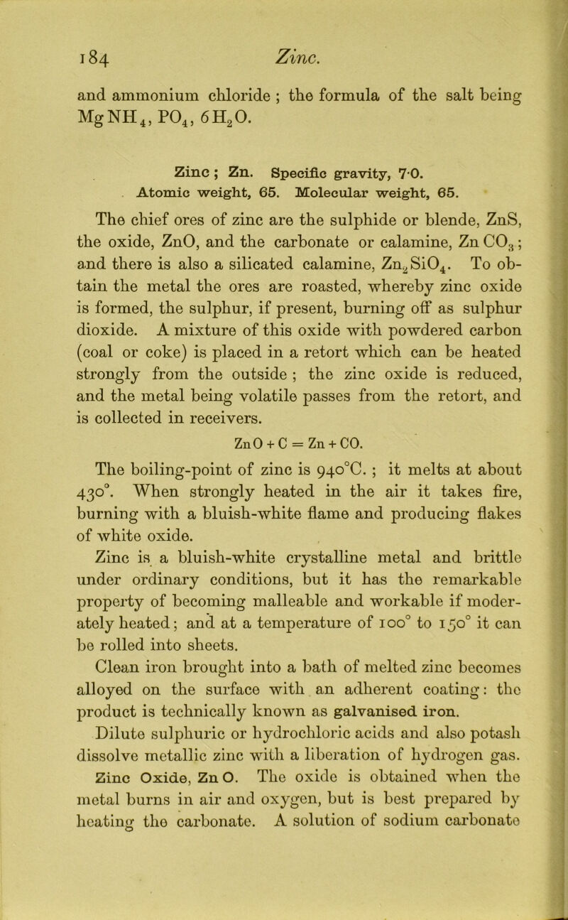 and ammonium chloride ; the formula of the salt being MgNH4, PO4. 6H2O. Zinc ; Zn. Specific gravity, 7*0. . Atomic weight, 65. Molecular weight, 65. The chief ores of zinc are the sulphide or blende, ZnS, the oxide, ZnO, and the carbonate or calamine, Zn CO^; and there is also a silicated calamine, Zn2Si04. To ob- tain the metal the ores are roasted, whereby zinc oxide is formed, the sulphur, if present, burning off as sulphur dioxide. A mixture of this oxide with powdered carbon (coal or coke) is placed in a retort which can be heated strongly from the outside ; the zinc oxide is reduced, and the metal being volatile passes from the retort, and is collected in receivers. ZnO + C = Zn + CO. The boiling-point of zinc is 940°C. ; it melts at about 430°. When strongly heated in the air it takes fii'e, burning with a bluish-white flame and producing flakes of white oxide. Zinc is a bluish-white crystalline metal and brittle under ordinary conditions, but it has the remarkable property of becoming malleable and workable if moder- ately heated; and at a temperature of 100° to 150° it can be rolled into sheets. Clean iron brought into a bath of melted zinc becomes alloyed on the surface with an adherent coating: the product is technically known as galvanised iron. Dilute sulphuric or hydrochloric acids and also potash dissolve metallic zinc with a liberation of hydrogen gas. Zinc Oxide, Zn O. The oxide is obtained when the metal burns in air and oxygen, but is best prepared by heatinir the carbonate. A solution of sodium carbonate O