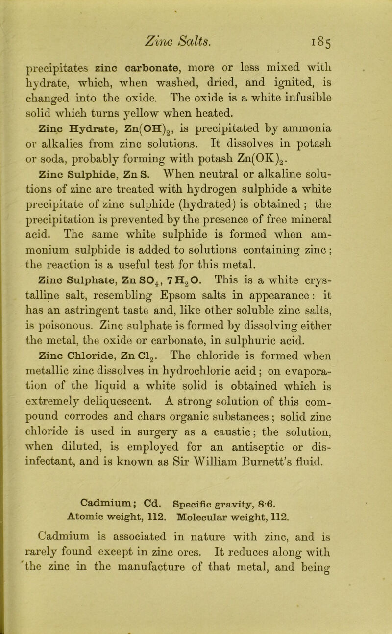 precipitates zinc carbonate, more or less mixed with hydrate, which, when washed, dried, and ignited, is chanored into the oxide. The oxide is a white infusible O solid which turns j^ellow when heated. Zinc Hydrate, Zn(OH).2, is precipitated by ammonia or alkalies from zinc solutions. It dissolves in potash or soda, probably forming with potash Zn(OK)2. Zinc Sulphide, Zn S. When neutral or alkaline solu- tions of zinc are treated with hydrogen sulphide a white precipitate of zinc sulphide (hydrated) is obtained ; the precipitation is prevented by the presence of free mineral acid. The same white sulphide is formed when am- monium sulphide is added to solutions containing zinc; the reaction is a useful test for this metal. Zinc Sulphate, ZnSO^, 7H2O. This is a white crys- talline salt, resembling Epsom salts in appearance : it has an astringent taste and, like other soluble zinc salts, is poisonous. Zinc sulphate is formed by dissolving either the metal, the oxide or carbonate, in sulphuric acid. Zinc Chloride, ZnCl2. The chloride is formed when metallic zinc dissolves in hydrochloric acid ; on evapora- tion of the liquid a white solid is obtained which is extremely deliquescent. A strong solution of this com- pound corrodes and chars organic substances ; solid zinc chloride is used in surgery as a caustic; the solution, when diluted, is employed for an antiseptic or dis- infectant, and is known as Sii* William Burnett’s fluid. Cadmium; Cd. Specific gravity, 8-6. Atomic weight, 112. Molecular weight, 112. Cadmium is associated in nature with zinc, and is rarely found except in zinc ores. It reduces along with 'the zinc in the manufacture of that metal, and beino;