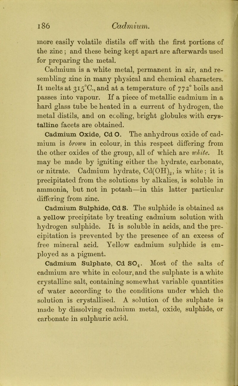 more easily volatile distils off with the first portions of the zinc; and these being kept apart are afterwards used for preparing the metal. Cadmium is a white metal, permanent in air, and re- sembling zinc in many physical and chemical characters. It melts at 3i5°C., and at a temperature of 772° boils and passes into vapour. If a piece of metallic cadmium in a hard glass tube be heated in a current of hydrogen, the metal distils, and on ccoling, bright globules with crys- talline facets are obtained. Cadmium Oxide, Cd O. The anhydrous oxide of cad- mium is hrown in colour, in this respect differing from the other oxides of the group, all of which are white. It may be made by igniting either the hydrate, carbonate, or nitrate. Cadmium hydrate, Cd(OH)2, is white; it is precipitated from the solutions b}^ alkalies, is soluble in ammonia, but not in potash—in this latter particular differing from zinc. Cadmium Sulphide, Cd S. The sulphide is obtained as a yellow precipitate by treating cadmium solution with hydrogen sulphide. It is soluble in acids, and the pre- cipitation is prevented by the presence of an excess of free mineral acid. Yellow cadmium sulphide is em- ployed as a pigment. Cadmium Sulphate, Cd SO4. Most of the salts of cadmium are white in colour, and the sulphate is a white crystalline salt, containing somewhat variable quantities of water according to the conditions under which the solution is crystallised. A solution of the sulphate is made by dissolving cadmium metal, oxide, sulphide, or carbonate in sulphuric acid.
