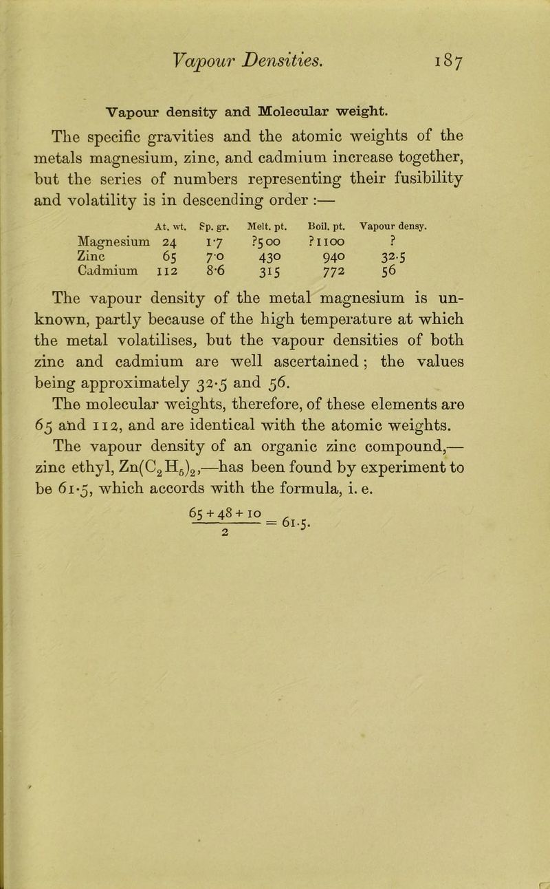 Vapour density and Molecular weight. The specific gravities and the atomic weights of the metals magnesium, zinc, and cadmium increase together, but the series of numbers representing their fusibility and volatility is in descending order :— At. wt. ?p. gr. Melt. pt. Boil. pt. Vapour densy. Magnesium 24 17 ?5oo ?IIOO ? Zinc 65 70 430 940 325 Cadmium II2 8-6 315 772 56 The vapour density of the metal magnesium is un- known, partly because of the high temperature at which the metal volatilises, but the vapour densities of both zinc and cadmium are well ascertained; the values being approximately 32-5 and 56. The molecular weights, therefore, of these elements are 65 and 112, and are identical with the atomic weights. The vapour density of an organic zinc compound,— zinc ethyl, Zn(C2115)2,—been found by experiment to be 61-5, which accords with the formula, i. e. = 61.5.
