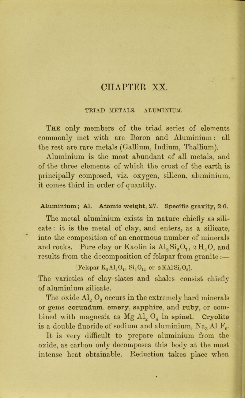 TRIAD METALS. ALUMINTUxM. The only members of the triad series of elements commonl}^ met with are Boron and Aluminium; all the rest are rare metals (Gallium, Indium, Thallium). Aluminium is the most abundant of all metals, and of the three elements of which the crust of the earth is principally composed, viz. oxygen, silicon, aluminium, it comes third in order of quantity. Alumimiim; Al. Atomic weight, 27. Specific gravity, 2-6. The metal aluminium exists in nature chiefly as sili- cate : it is the metal of clay, and enters, as a silicate, into the composition of an enormous number of minerals and rocks. Pure clay or Kaolin is Al2Si2 0.^, 2H2O, and results from the decomposition of felspar from granite :— [Felspar K2ALO4, 81^012 or 2KAlSi30g]. The varieties of clay-slates and shales consist chiefly of aluminium silicate. The oxide Al^ O3 occurs in the extremely hard minerals or gems corundum, emery, sapphire, and ruby, or com- bined with magnesia as Mg AI2 in spinel. Cryolite is a double fluoride of sodium and aluminium, Na3 Al F^;. It is very diflicult to prepare aluminium from the oxide, as carbon only decomposes this body at the most intense heat obtainable. Eeduction takes place when