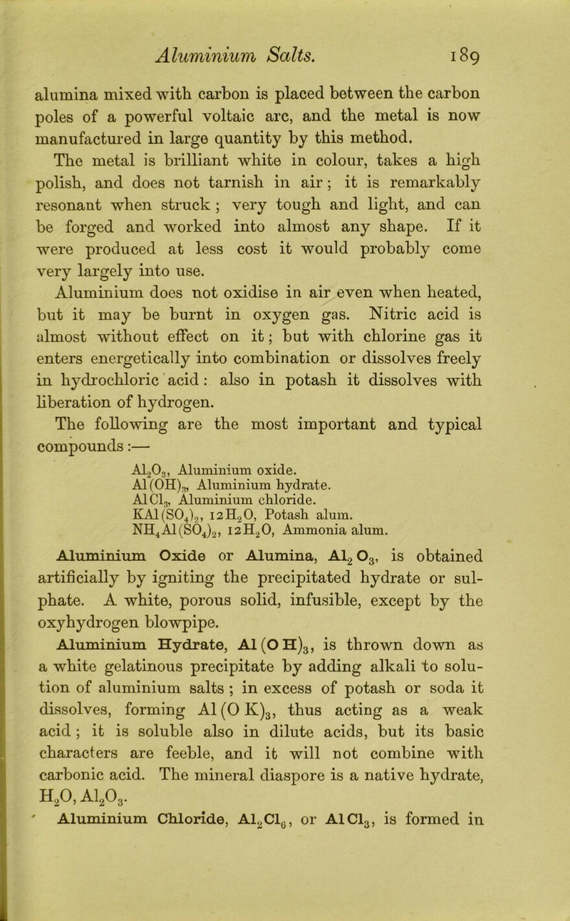 alumina mixed with carbon is placed between the carbon poles of a powerful voltaic arc, and the metal is now manufactured in large quantity by this method. The metal is brilliant white in colour, takes a high polish, and does not tarnish in air; it is remarkably resonant when struck ; very tough and light, and can be forged and worked into almost any shape. If it were produced at less cost it would probably come very largely into use. Aluminium does not oxidise in air even when heated, but it may be burnt in oxygen gas. Nitric acid is almost without effect on it; but with chlorine gas it enters energetically into combination or dissolves freely in hydrochloric ’ acid: also in potash it dissolves with hberation of hydrogen. The following are the most important and typical compounds:— AI.2O3, Aluminium oxide. A1 (OH)^, Aluminium hydrate. AICI3, Aluminium chloride. KAl (804)2, 12H2O, Potash alum. NH4A1(S04)2, 12H2O, Ammonia alum. Aluminium Oxide or Alumina, Alg O3, is obtained artificially by igniting the precipitated hydrate or sul- phate. A white, porous solid, infusible, except by the oxyhydrogen blowpipe. Aluminium Hydrate, A1(0H)3, is thrown down as a white gelatinous precipitate by adding alkali to solu- tion of aluminium salts ; in excess of potash or soda it dissolves, forming A1 (0 K)3, thus acting as a weak acid; it is soluble also in dilute acids, but its basic characters are feeble, and it will not combine with carbonic acid. The mineral diaspore is a native hydrate, HgO, AI2O3. Aluminium Chloride, Al^Cl^, or AICI3, is formed in