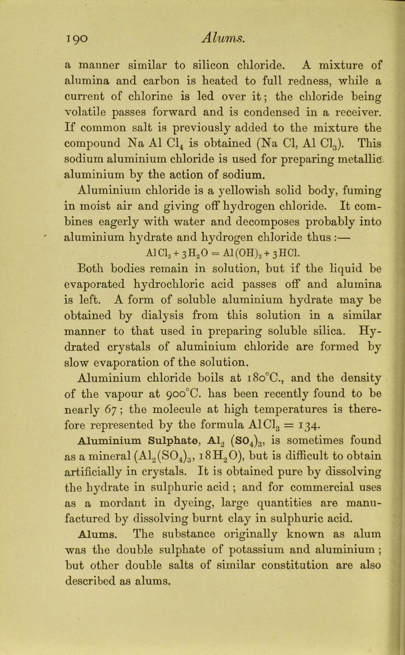 Alums. a mauner similar to silicon chloride. A mixture of alumina and carbon is heated to full redness, while a cun*ent of chlorine is led over it; the chloride being volatile passes forward and is condensed in a receiver. If common salt is previously added to the mixture the compound Na A1 CI4 is obtained (Na Cl, A1 CI3). This sodium aluminium chloride is used for preparing metallic, aluminium by the action of sodium. Aluminium chloride is a yellowish solid body, fuming in moist air and giving off hydrogen chloride. It com- bines eagerly with water and decomposes probably into aluminium hydrate and hydrogen chloride thus:— A] CI3 + 3 H2 0 = A1 (0H)3 + 3 HCl. Both bodies remain in solution, but if the liquid be evaporated hydrochloric acid passes off and alumina is left. A form of soluble aluminium hydrate may be obtained by dialysis from this solution in a similar manner to that used in preparing soluble silica. Hy- drated crystals of aluminium chloride are formed by slow evaporation of the solution. Aluminium chloride boils at i8o°C., and the density of the vapour at 9oo°C. has been recently found to be nearly 67 ; the molecule at high temperatures is there- fore represented by the formula AICI3 = 134. Aluminium Sulphate, AI2 (804)3, sometimes found as a mineral (AI2 (804)3, 18H2O), but is difficult to obtain artificially in crystals. It is obtained pure by dissolving the hydrate in sulphuric acid ; and for commercial uses as a mordant in dyeing, large quantities are manu- factured by dissolving burnt clay in sulphuric acid. Alums. The substance originally known as alum was the double sulphate of potassium and aluminium ; but other double salts of similar constitution are also described as alums.