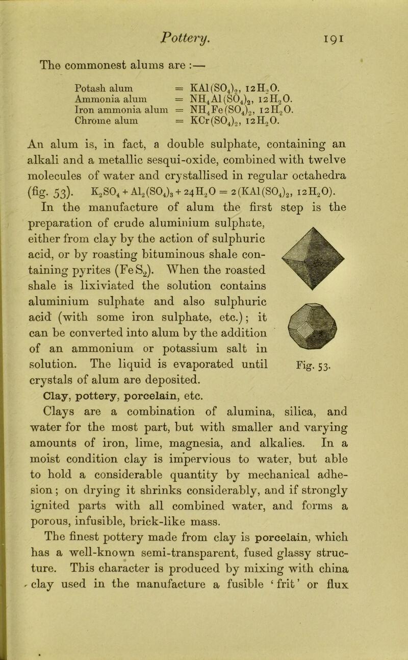 Tho commonest alums are ;— Potash alum = KA1( 804)2, 12H0O. Ammonia alum = NH4A1(S04)2, 12H2O. Iron ammonia alum = NH4Fe(804)3, 12H2O. Chrome alum = KCr (804)2, 12H2O. An alum is, in fact, a double sulphate, containing an alkali and a metallic sesqui-oxide, combined with twelve molecules of water and crystallised in regular octahedra (fig- 53)- K28O4 +AI2(804)3+ 24H2O = 2(KA1(804)2, 12H2O). In the manufacture of alum the first step is the preparation of crude aluminium sulphate, either from clay^ by the action of sulphuric acid, or by roasting bituminous shale con- taining pyrites (FeS^). When the roasted shale is lixiviated the solution contains aluminium sulphate and also sulphuric acid (with some iron sulphate, etc.); it can be converted into alum by the addition of an ammonium or potassium salt in solution. The liquid is evaporated until Fig. 53. crystals of alum are deposited. Clay, pottery, porcelain, etc. Clays are a combination of alumina, silica, and water for the most part, but with smaller and varying amounts of iron, lime, magnesia, and alkalies. In a moist condition clay is impervious to water, but able to hold a considerable quantity by mechanical adhe- sion ; on drying it shrinks considerably, and if strongly ignited parts with all combined water, and forms a porous, infusible, brick-like mass. The finest pottery made from clay is porcelain, which has a well-known semi-transparent, fused glassy struc- ture. This character is produced by mixing with china - clay used in the manufacture a fusible ‘ frit ’ or flux