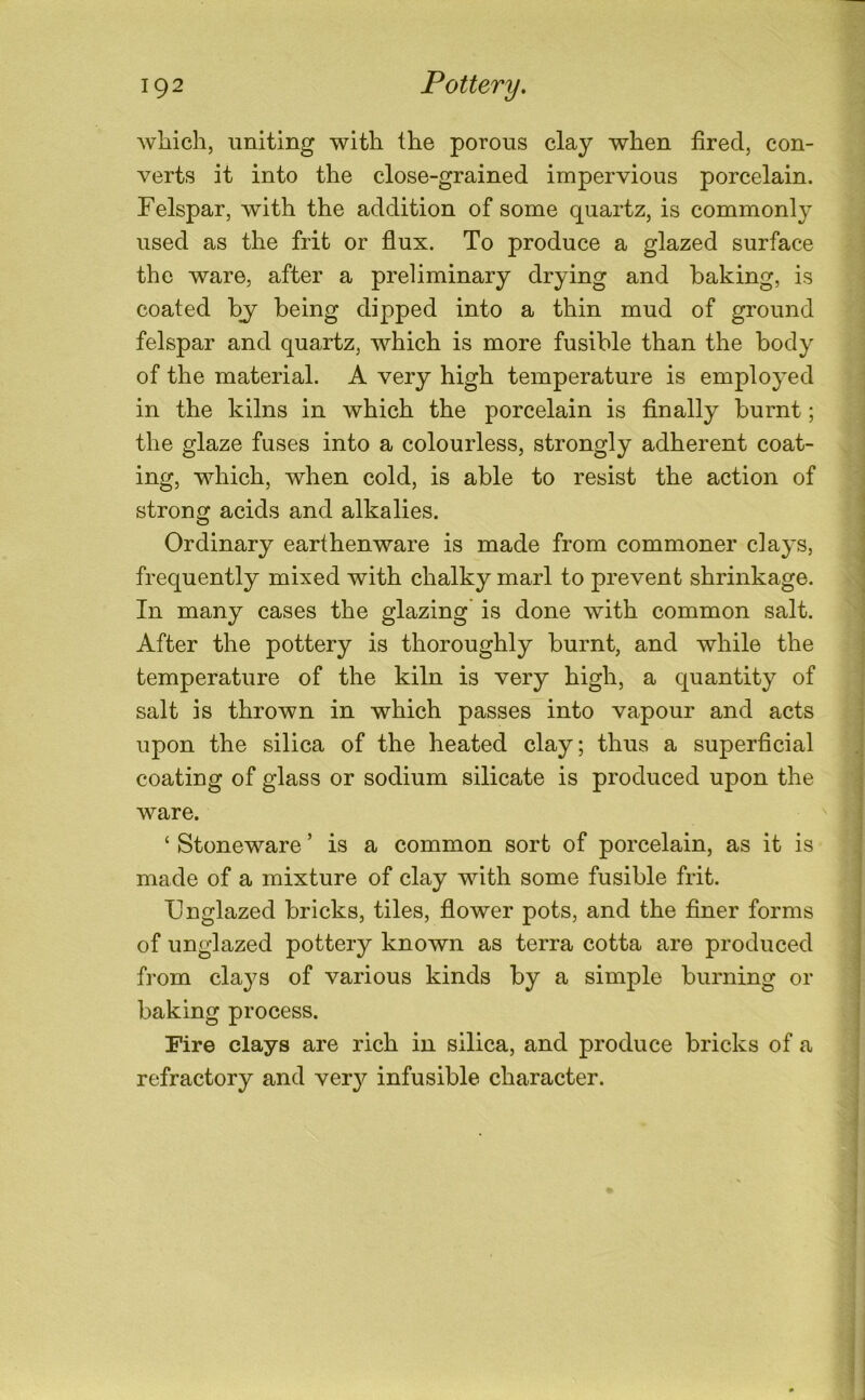 which, uniting with the porous clay when fired, con- verts it into the close-grained impervious porcelain. Felspar, with the addition of some quartz, is commonly used as the frit or flux. To produce a glazed surface the ware, after a preliminary drying and baking, is coated by being dipped into a thin mud of ground felspar and quartz, which is more fusible than the body of the material. A very high temperature is employed in the kilns in which the porcelain is finally burnt; the glaze fuses into a colourless, strongly adherent coat- ing, which, when cold, is able to resist the action of strong acids and alkalies. Ordinary earthenware is made from commoner clays, frequently mixed with chalky marl to prevent shrinkage. In many cases the glazing is done with common salt. After the pottery is thoroughly burnt, and while the temperature of the kiln is very high, a quantity of salt is thrown in which passes into vapour and acts upon the silica of the heated clay; thus a superficial coating of glass or sodium silicate is produced upon the ware. ‘ Stoneware ’ is a common sort of porcelain, as it is made of a mixture of clay with some fusible frit. Fnglazed bricks, tiles, flower pots, and the finer forms of unglazed pottery known as terra cotta are produced from clays of various kinds by a simple burning or baking process. Fire clays are rich in silica, and produce bricks of a refractory and ver}^ infusible character.