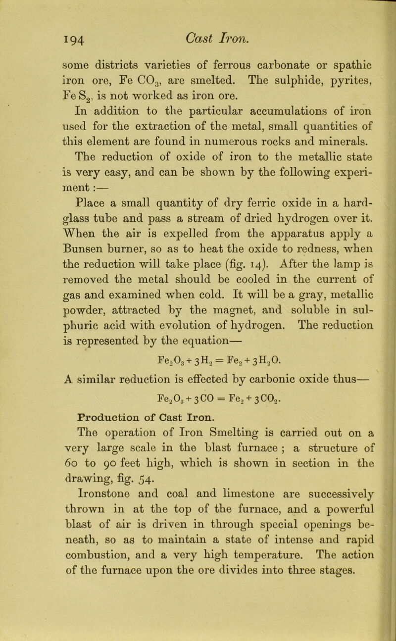 some districts varieties of ferrous carbonate or spathic iron ore, Fe CO3, are smelted. The sulphide, pyrites, Fe Sg, is not worked as iron ore. In addition to the particular accumulations of iron used for the extraction of the metal, small quantities of this element are found in numerous rocks and minerals. The reduction of oxide of iron to the metallic state is very easy, and can be shown by the following experi- ment :— Place a small quantity of dry ferric oxide in a hard- glass tube and pass a stream of dried hydrogen over it. When the air is expelled from the apparatus apply a Bunsen burner, so as to heat the oxide to redness, w^hen the reduction will take place (fig. 14). After the lamp is removed the metal should be cooled in the current of gas and examined when cold. It will be a gray, metallic powder, attracted by the magnet, and soluble in sul- phuric acid with evolution of hydrogen. The reduction is represented by the equation— I re,03 + 3H2 = Fe^ + sH.^O. A similar reduction is effected by carbonic oxide thus— Fe203 + 3CO = Fgo + 3 CO,. Production of Cast Iron. The operation of Iron Smelting is carried out on a very large scale in the blast furnace ; a structure of 60 to 90 feet high, which is shown in section in the drawing, fig. 54. Ironstone and coal and limestone are successively thrown in at the top of the furnace, and a powerful blast of air is driven in through special openings be- neath, so as to maintain a state of intense and rapid combustion, and a very high temperature. The action of the furnace upon the ore divides into three stages.