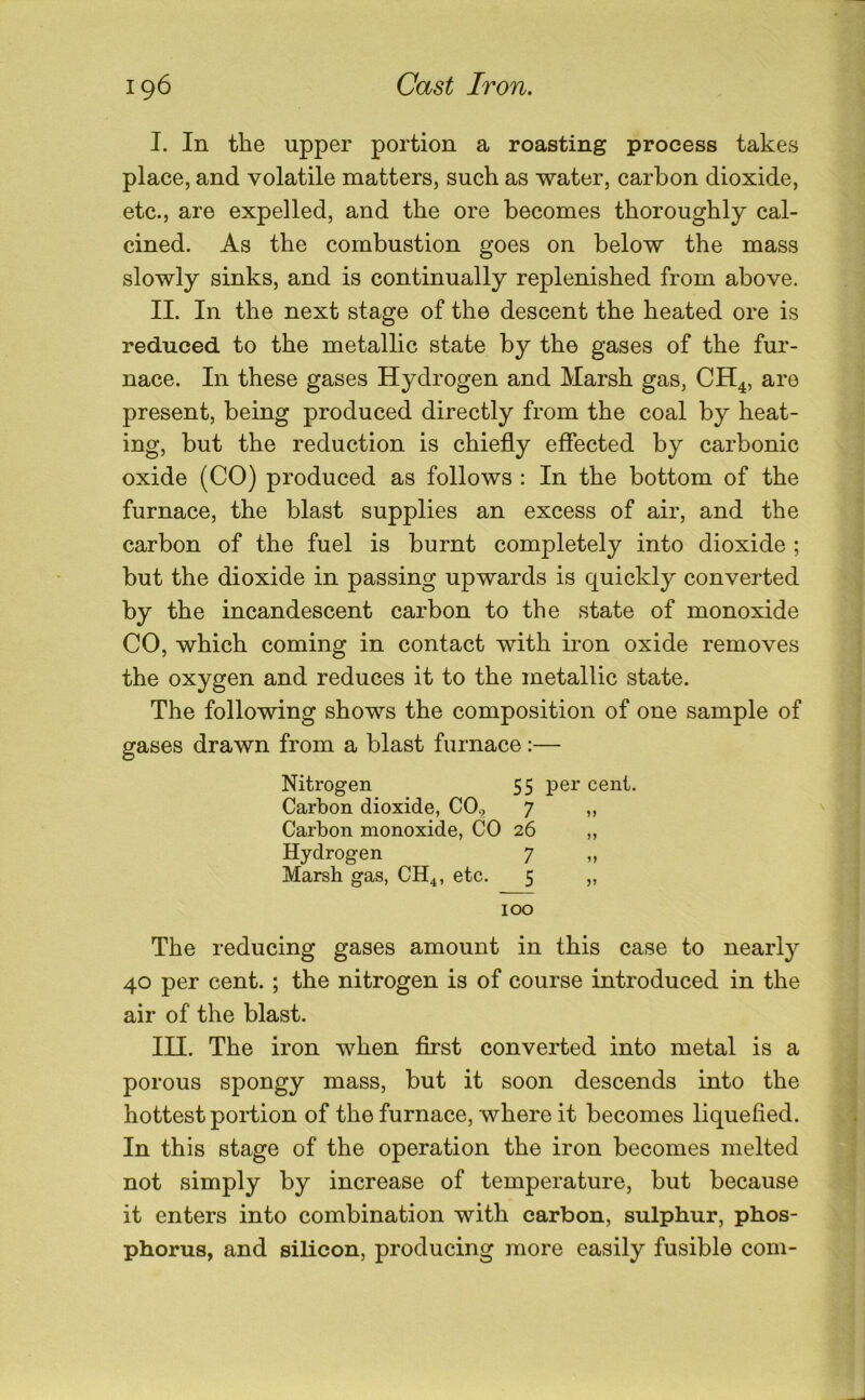 I. In the upper portion a roasting process takes place, and volatile matters, such as water, carbon dioxide, etc., are expelled, and the ore becomes thoroughly cal- cined. As the combustion goes on below the mass slowly sinks, and is continually replenished from above. II. In the next stage of the descent the heated ore is reduced to the metallic state by the gases of the fur- nace. In these gases Hydrogen and Marsh gas, CH^, are present, being produced directly from the coal by heat- ing, but the reduction is chiefly effected by carbonic oxide (CO) produced as follows : In the bottom of the furnace, the blast supplies an excess of air, and the carbon of the fuel is burnt completely into dioxide ; but the dioxide in passing upwards is quickly converted by the incandescent carbon to the state of monoxide CO, which coming in contact with iron oxide removes the oxygen and reduces it to the metallic state. The following shows the composition of one sample of gases drawn from a blast furnace:— Nitrogen 55 per cent. Carbon dioxide, CO., 7 „ Carbon monoxide, CO 26 „ Hydrogen 7 „ Marsh gas, CH4, etc. 5 „ 100 The reducing gases amount in this case to nearly 40 per cent.; the nitrogen is of course introduced in the air of the blast. lU. The iron when first converted into metal is a porous spongy mass, but it soon descends into the hottest portion of the furnace, where it becomes liquefied. In this stage of the operation the iron becomes melted not simply by increase of temperature, but because it enters into combination with carbon, sulphur, phos- phorus, and silicon, producing more easily fusible com-