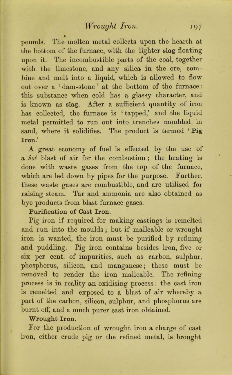 % pounds. The molten metal collects upon the hearth at the bottom of the furnace, with the lighter slag floating upon it. The incombustible parts of the coal, together with the limestone, and any silica in the ore, com- bine and melt into a liquid, which is allowed to flow out over a ‘ dam-stone ’ at the bottom of the furnace: this substance when cold has a glassy character, and is known as slag. After a sufiicient quantity of iron has collected, the furnace is ‘ tapped,’ and the liquid metal permitted to run out into trenches moulded in sand, where it solidifies. The product is termed ‘ Pig Iron.’ A great economy of fuel is effected by the use of a hot blast of air for the combustion; the heating is done with waste gases from the top of the furnace, which are led down by pipes for the purpose. Further, these waste gases are combustible, and are utilised for raising steam. Tar and ammonia are also obtained as bye products from blast furnace gases. Purification of Cast Iron. Pig iron if required for making castings is remelted and run into the moulds ; but if malleable or wrought iron is wanted, the iron must be purified by refining and puddling. Pig iron contains besides iron, five or six per cent, of impurities, such as carbon, sulphur, phosphorus, silicon, and manganese; these must be removed to render the iron malleable. The refining- process is in reality an oxidising process: the cast iron is remelted and exposed to a blast of air whereby a part of the carbon, silicon, sulphur, and phosphorus are burnt off, and a much purer cast iron obtained. Wrought Iron. For the production of wrought iron a charge of cast iron, either crude pig or the refined metal, is brought