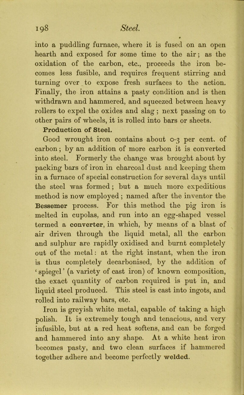 into a puddling furnace, where it is fused on an open hearth and exposed for some time to the air; as the oxidation of the carbon, etc., proceeds the iron be- comes less fusible, and requires frequent stirring and turning over to expose fresh surfaces to the action. Finally, the iron attains a pasty condition and is then withdrawn and hammered, and squeezed between heavy rollers to expel the oxides and slag ; next passing on to other pairs of wheels, it is rolled into bars or sheets. Production of Steel. Good wrought iron contains about 0-3 per cent, of carbon; by an addition of more carbon it is converted into steel. Formerly the change was brought about by packing bars of iron in charcoal dust and keeping them in a furnace of special construction for several days until the steel was formed; but a much more expeditious method is now employed; named after the inventor the Bessemer process. For this method the pig iron is melted in cupolas, and run into an egg-shaped vessel termed a converter, in which, by means of a blast of air driven through the liquid metal, all the carbon and sulphur are rapidly oxidised and burnt completely out of the metal: at the right instant, when the iron is thus completely decarbonised, by the addition of ‘ spiegel ’ (a variety of cast iron) of known composition, the exact quantity of carbon required is put in, and liquid steel produced. This steel is cast into ingots, and rolled into railway bars, etc. Iron is greyish white metal, capable of taking a high polish. It is extremely tough and tenacious, and very infusible, but at a red heat softens, and can be forged and hammered into any shape. At a white heat iron becomes pasty, and two clean surfaces if hammered together adhere and become perfectly welded.
