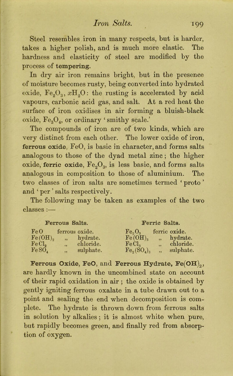 Steel resembles iron in many respects, but is harder, takes a higher polish, and is much more elastic. The hardness and elasticity of steel are modified by the process of tempering. In dry air iron remains bright, but in the presence of moisture becomes rusty, being converted into hydrated oxide, Fe203, : the rusting is accelerated by acid vapours, carbonic acid gas, and salt. At a red heat the surface of iron oxidises in air forming a bluish-black oxide, Feg04, ordinary ‘ smithy scale.’ The compounds of iron are of two kinds, which are very distinct from each other. The lower oxide of iron, ferrous oxide, FeO, is basic in character, and forms salts analogous to those of the dyad metal zinc; the higher oxide, ferric oxide, Fe203, is less basic, and forms salts analogous in composition to those of aluminium. The two classes of iron salts are sometimes termed ‘ proto ’ and ‘ per ’ salts respectively. The following may be taken as examples of the two classes ;— Ferrous Salts. FeO ferrous oxide. Fe(OH)2 „ hydrate. FeClj ,, chloride. Fe SO4 „ sulphate. Ferric Salts. Fe2 0a ferric oxide. Fe (0H)3 „ hydrate. FeClg „ chloride. Fe2(S04)3 ,, sulphate. Ferrous Oxide, FeO, and Ferrous Hydrate, Fe(OH)2, are hardly known in the uncombined state on account of their rapid oxidation in air ; the oxide is obtained by gently igniting feiTous oxalate in a tube drawn out to a point and sealing the end when decomposition is com- plete. The hydrate is thrown down from ferrous salts in solution by alkalies ; it is almost white when pure, but rapidly becomes green, and finally red from absorp- tion of oxygen.