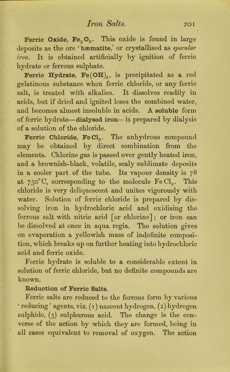 Ferric Oxide, FegOg. This oxide is found in large deposits as the ore ‘ haematite,’ or crystallised as specular iron. It is obtained artificially by ignition of ferric hydrate or ferrous sulphate. Ferric Hydrate, Fe(OH)3, is precipitated as a red gelatinous substance when ferric chloride, or any ferric salt, is treated with alkalies. It dissolves readily in acids, but if dried and ignited loses the combined water, and becomes almost insoluble in acids. A soluble form of fendc hydrate—dialysed iron— is prepared by dialysis of a solution of the chloride. Ferric Chloride, FeClg. The anhydrous compound may be obtained by direct combination from the elements. Chlorine gas is passed over gently heated iron, and a brownish-black, volatile, scaly sublimate deposits in a cooler part of the tube. Its vapour density is 78 at 750°C, corresponding to the molecule FeClg. This chloride is very deliquescent and unites vigorously with water. Solution of ferric chloride is prepared by dis- solving iron in hydrochloric acid and oxidising the ferrous salt with nitric acid [or chlorine] ; or iron can be dissolved at once in aqua regia. The solution gives on evaporation a yellowish mass of indefinite composi- tion, which breaks up on further heating into hydrochloric acid and ferric oxide. Ferric hydrate is soluble to a considerable extent in solution of ferric chloride, but no definite compounds are known. Reduction of Ferric Salts. Ferric salts are reduced to the ferrous form by various ‘ reducing ’ agents, viz. (i) nascent hydrogen, (2) hydrogen sulphide, (3) sulphurous acid. The change is the con- verse of the action by which they are formed, being in all cases equivalent to removal of oxygen. The action