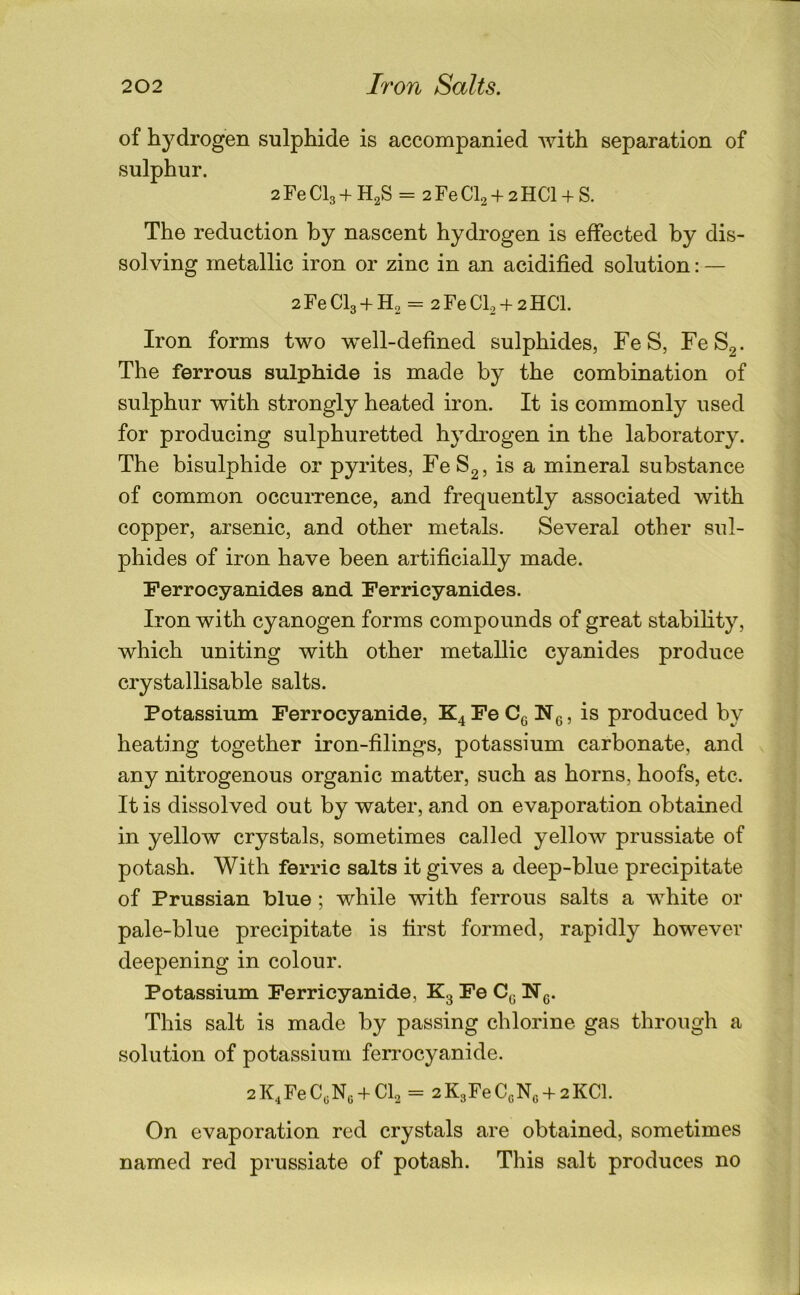 of hydrogen sulphide is accompanied Avith separation of sulphur. 2 Fe CI3 + H2S = 2 Fe CI2 + 2 HCl + S. The reduction by nascent hydrogen is effected by dis- solving metallic iron or zinc in an acidified solution: — 2 Fe CI3 + H2 = 2 Fe Cb + 2 HCl. Iron forms two w^ell-defined sulphides, FeS, FeS2- The ferrous sulphide is made by the combination of sulphur with strongly heated iron. It is commonly used for producing sulphuretted hydi-ogen in the laboratory. The bisulphide or pyrites, FeS2, is a mineral substance of common occuiTence, and frequently associated with copper, arsenic, and other metals. Several other sul- phides of iron have been artificially made. Ferrocyanides and Ferricyanides. Iron with cyanogen forms compounds of great stability, which uniting with other metallic cyanides produce crystallisable salts. Potassium Ferrocyanide, Fe Ng, is produced by heating together iron-filings, potassium carbonate, and any nitrogenous organic matter, such as horns, hoofs, etc. It is dissolved out by water, and on evaporation obtained in yellow crystals, sometimes called yellow prussiate of potash. With ferric salts it gives a deep-blue precipitate of Prussian blue ; while with ferrous salts a white or pale-blue precipitate is first formed, rapidly however deepening in colour. Potassium Ferricyanide, Kg Fe Cg Ng. This salt is made by passing chlorine gas through a solution of potassium ferrocyanide. 2K4FeC«Ne + Cb = 2K3FeC(,Nc + 2KCl. On evaporation red crystals are obtained, sometimes named red prussiate of potash. This salt produces no