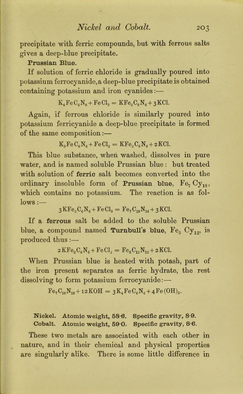 Nickel and Cohalt. precipitate with ferric compounds, but with ferrous salts gives a deep-blue precipitate. Prussian Blue. If solution of ferric chloride is gradually poured into potassium ferrocyanide,a deep-blue precipitate is obtained containing potassium and iron cyanides :— K^FeCfiNe + FeCb = KFe2C6N6 + 3KCL Again, if ferrous chloride is similarly poured into potassium ferricyanide a deep-blue precipitate is formed of the same composition:— KgFeCgNe + FeCb = KFe,C6N6 + 2KCl. This blue substance, when washed, dissolves in pure water, and is named soluble Prussian blue: but treated with solution of ferric salt becomes converted into the ordinary insoluble form of Prussian blue, Fe^Cy^s, which contains no potassium. The reaction is as fol- lows :— 3KFe,CeNe + FeCl3 = Ye.CA + sKCl. If a ferrous salt be added to the soluble Prussian blue, a compound named Turnbull’s blue, Fe5 Cy^g, is produced thus :— 2KFe2C6N6 + FeCb = Fe5Ci2Ni2 +2KCI. When Prussian blue is heated with potash, part of the iron present separates as ferric hydrate, the rest dissolving to form potassium ferrocyanide:— Fe7Ci8Ni8+i2KOH = 3K4FeCcN6 + 4Fe(OH)3. Nickel. Atomic weight, 58-6. Specific gravity, 8-9. Cobalt. Atomic weight, 59 0. Specific gravity, 8-6. These two metals are associated with each other in nature, and in their chemical and physical properties are singularly alike. There is some little difference in