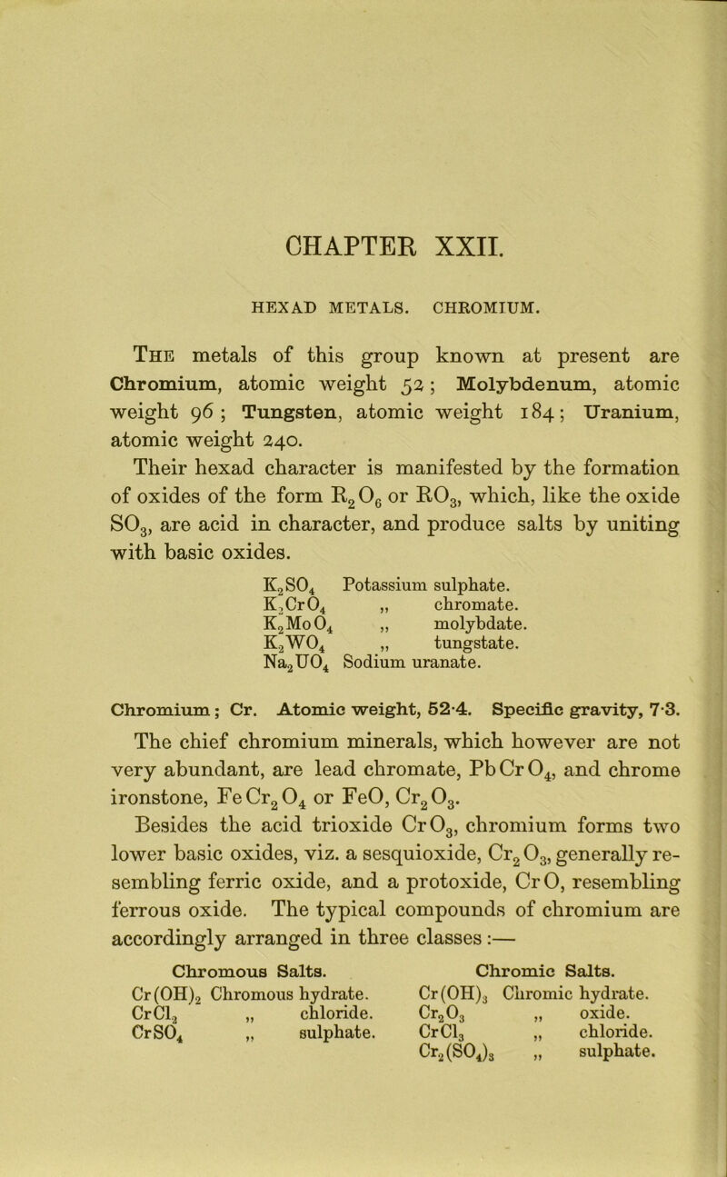 HEXAD METALS. CHROMIUM. The metals of this group known at present are Chromium, atomic weight 52; Molybdenum, atomic weight 96; Tungsten, atomic weight 184; Uranium, atomic weight 240. Their hexad character is manifested by the formation of oxides of the form Rg Og or RO3, which, like the oxide SO3, are acid in character, and produce salts by uniting with basic oxides. K2SO4 Potassium sulphate. K2Cr04 „ chromate. K2M0O4 „ molybdate. K2WO4 „ tungstate. Na2U04 Sodium uranate. Chromium; Cr. Atomic weight, 62*4. Specific gravity, 7-3. The chief chromium minerals, which however are not very abundant, are lead chromate, PbCrO^, and chrome ironstone, FeCr2 04 or FeO, Cr2 03. Besides the acid trioxide Cr03, chromium forms two lower basic oxides, viz. a sesquioxide, Cr2 O3, generally re- sembling ferric oxide, and a protoxide, Cr O, resembling ferrous oxide. The typical compounds of chromium are accordingly arranged in three classes :— Chromous Salts. Cr(OH)2 Chromous hydrate. CrCl.j „ chloride. CrS04 „ sulphate. Chromic Salts. Cr(OH)3 Chromic hydrate. CrgOg „ oxide. CrClg „ chloride. Cr2(S04)3 „ sulphate.