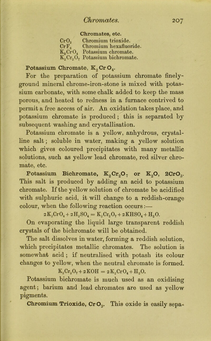 ChromateSj etc. CrOg Chromium trioxide. CrFg Chromium hexafluoride. K2Cr04 Potassium chromate. K2Cr2 07 Potassium bichromate. Potassium Chromate, K2Cr04. For the preparation of potassium chromate finely- ground mineral chrome-iron-stone is mixed with potas- sium carbonate, with some chalk added to keep the mass porous, and heated to redness in a furnace contrived to permit a free access of air. An oxidation takes place, and potassium chromate is produced; this is separated by subsequent washing and crystallisation. Potassium chromate is a yellow, anhydrous, crystal- line salt; soluble in water, making a yellow solution which gives coloured precipitates with many metallic solutions, such as yellow lead chromate, red silver chro- mate, etc. Potassium Bichromate, Kg ^^2^ 7 ^2^’ 2Cr03. This salt is produced by adding an acid to potassium chromate. If the yellow solution of chromate be acidified with sulphuric acid, it will change to a reddish-orange colour, when the following reaction occurs:— 2 K^Cr O4 + 2 H2 SO4 = K2 Cr2 O7 + 2 KHSO4 + H2 0. On evaporating the liquid large transparent reddish crystals of the bichromate will be obtained. The salt dissolves in water, forming a reddish solution, which precipitates metallic chromates. The solution is somewhat acid ; if neutralised with potash its colour changes to yellow, when the neutral chromate is formed. K2Cr207 + 2K0H = 2K2Cr04 + H20. Potassium bichromate is much used as an oxidising agent; barium and lead chromates are used as yellow pigments. Chromium Trioxide, Cr O3. This oxide is easily sepa-