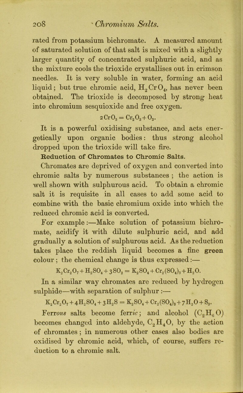 rated from potassium bichromate. A measured amount of saturated solution of that salt is mixed with a slightly larger quantity of concentrated sulphuric acid, and as the mixture cools the trioxide crystallises out in crimson needles. It is very soluble in water, forming an acid liquid; but true chromic acid, Hg Cr O4, has never been obtained. The trioxide is decomposed by strong heat into chromium sesquioxide and free oxygen. 2Cr03 = CrgOg + Og. It is a powerful oxidising substance, and acts ener- getically upon organic bodies: thus strong alcohol dropped upon the trioxide will take fire. Reduction of Chromates to Chromic Salts. Chromates are deprived of oxygen and converted into chromic salts by numerous substances ; the action is well shown with sulphurous acid. To obtain a chromic salt it is requisite in all cases to add some acid to combine with the basic chromium oxide into which the reduced chromic acid is converted. For example:—Make solution of potassium bichro- mate, acidify it with dilute sulphuric acid, and add gradually a solution of sulphurous acid. As the reduction takes place the reddish liquid becomes a fine green colour ; the chemical change is thus expressed:— Cr^ O7 + H2 SO4 + 3 SO2 = K2 SO4 + Ci'2 (SOdg + Ho 0. In a similar way chromates are reduced by hydrogen sulphide—with separation of sulphur :— K2Cr207 + 4H2S04 + 3HgS = Kg SO^ + Cr^ (804)3 + 7^30 + 83. Ferroz^^ salts become ferric; and alcohol (C2H,;0) becomes changed into aldehyde, CgH^O, by the action of chromates ; in numerous other cases also bodies are oxidised by chromic acid, which, of course, suffers re- duction to a chromic salt.