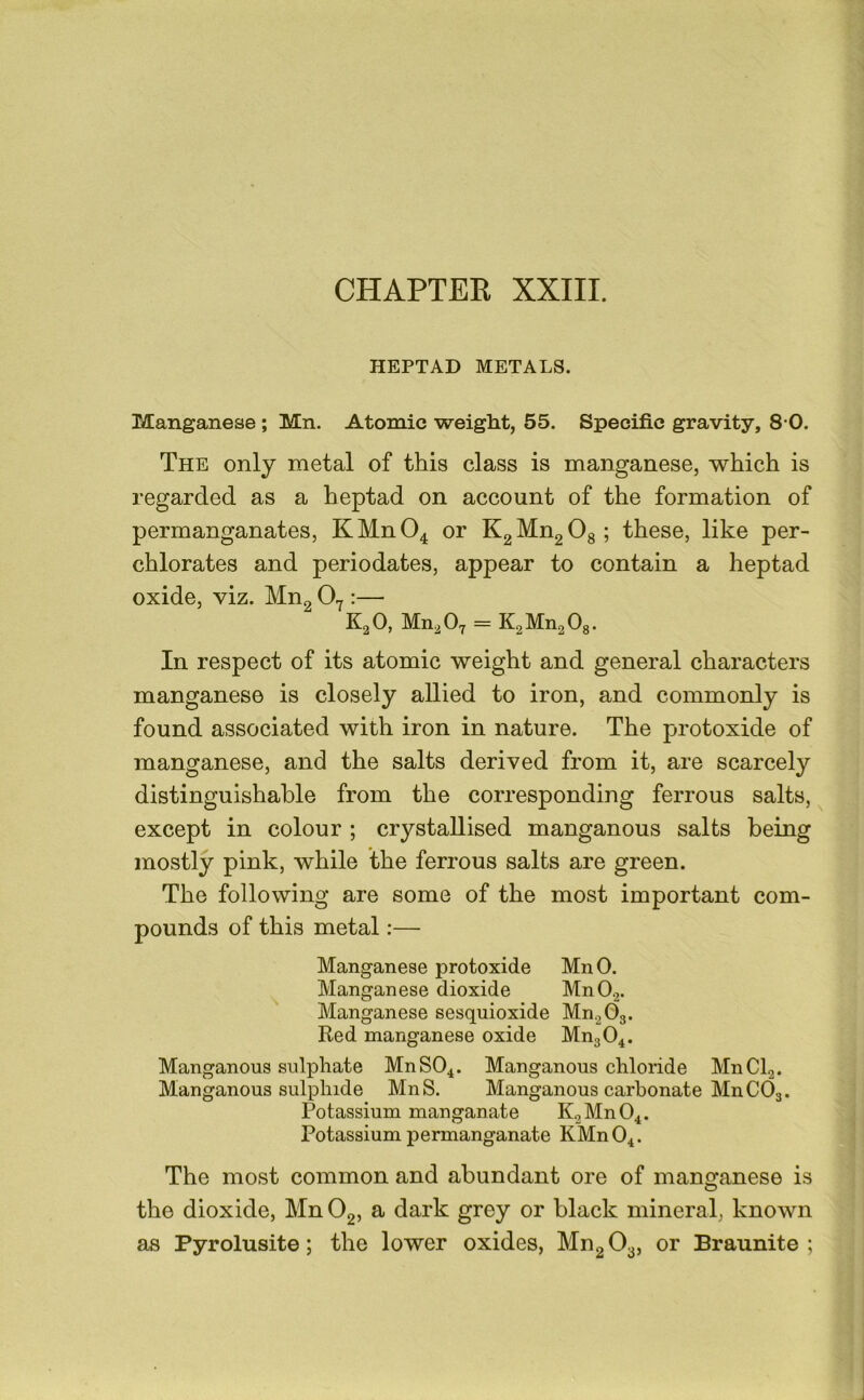 HEPTAD METALS. Manganese ; Mn. Atomic weight, 55. Specific gravity, 8 0. The only metal of this class is manganese, which is regarded as a heptad on account of the formation of permanganates, KMnO^ or KgMngOg; these, like per- chlorates and periodates, appear to contain a heptad oxide, viz. Mng 0.^:— KgO, Mn^Oy = K2Mn2 0g. In respect of its atomic weight and general characters manganese is closely allied to iron, and commonly is found associated with iron in nature. The protoxide of manganese, and the salts derived from it, are scarcely distinguishable from the corresponding ferrous salts, except in colour ; crystallised manganous salts being mostly pink, while the ferrous salts are green. The following are some of the most important com- pounds of this metal:— Manganese protoxide MnO. Manganese dioxide MnO.2. Manganese sesquioxide MngOg. Red manganese oxide MngO^. Manganous sulphate MnSO^. Manganous chloride MnCb. Manganous sulphide MnS. Manganous carbonate MnCOg. Potassium manganate KoMn04. Potassium permanganate KMn04. The most common and abundant ore of manganese is the dioxide, Mn Og, a dark grey or black mineral, known as Pyrolusite; the lower oxides, Mn2 03, or Braunite ;