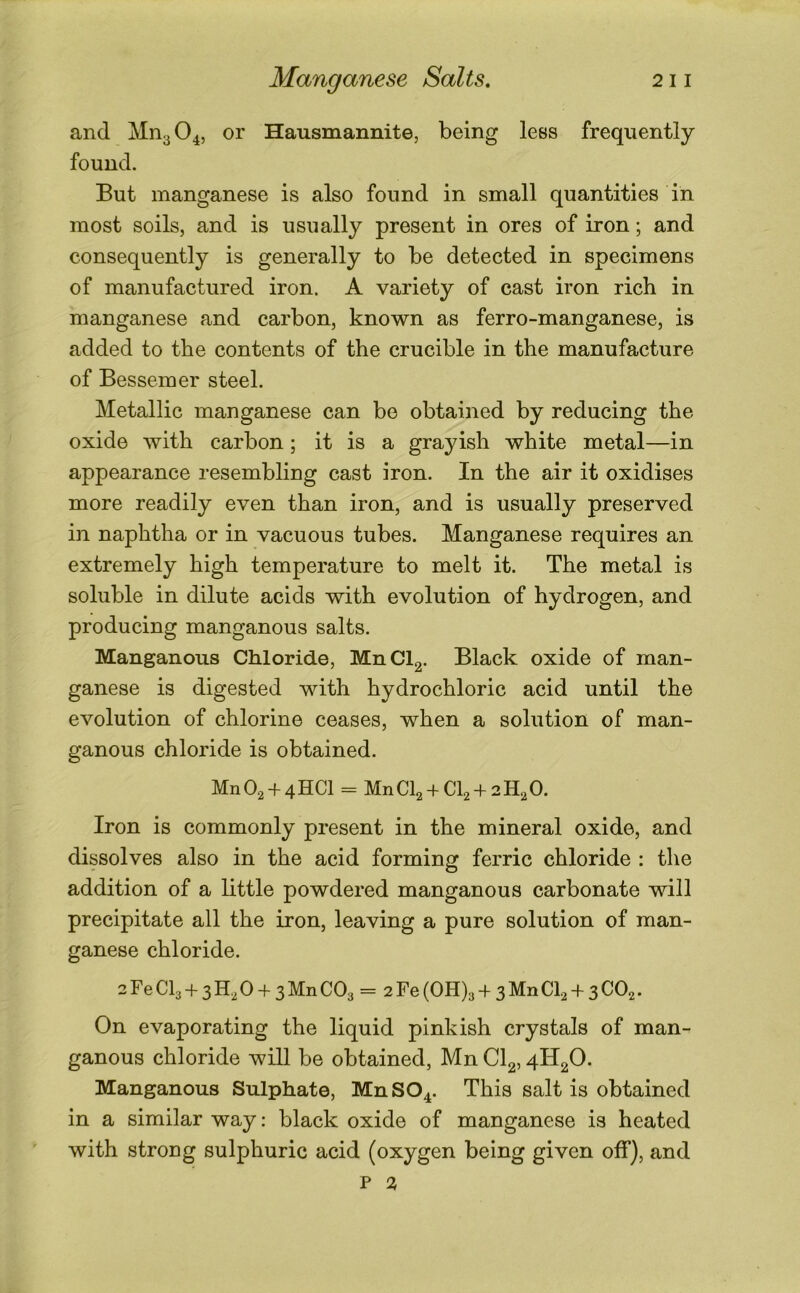 and Mn3 04, or Hausmannite, being less frequently found. But manganese is also found in small quantities in most soils, and is usually present in ores of iron; and consequently is generally to be detected in specimens of manufactured iron. A variety of cast iron rich in manganese and carbon, known as ferro-manganese, is added to the contents of the crucible in the manufacture of Bessemer steel. Metallic manganese can be obtained by reducing the oxide with carbon; it is a grayish white metal—in appearance resembling cast iron. In the air it oxidises more readily even than iron, and is usually preserved in naphtha or in vacuous tubes. Manganese requires an extremely high temperature to melt it. The metal is soluble in dilute acids with evolution of hydrogen, and producing manganous salts. Manganous Chloride, MnCl2. Black oxide of man- ganese is digested with hydrochloric acid until the evolution of chlorine ceases, when a solution of man- ganous chloride is obtained. Mn02 + 4HC1 = MnCl2 + Cl2 + 2H20. Iron is commonly present in the mineral oxide, and dissolves also in the acid forming ferric chloride : the addition of a little powdered manganous carbonate will precipitate all the iron, leaving a pure solution of man- ganese chloride. 2 Fe CI3 + 3 H, 0 + 3 Mn CO3 = 2 Fe (0H)3 + 3 Mn Cb + 3 CO2. On evaporating the liquid pinkish crystals of man- ganous chloride will be obtained, Mn CI2,4H20- Manganous Sulphate, MnS04. This salt is obtained in a similar way; black oxide of manganese is heated with strong sulphuric acid (oxygen being given off), and P 2,