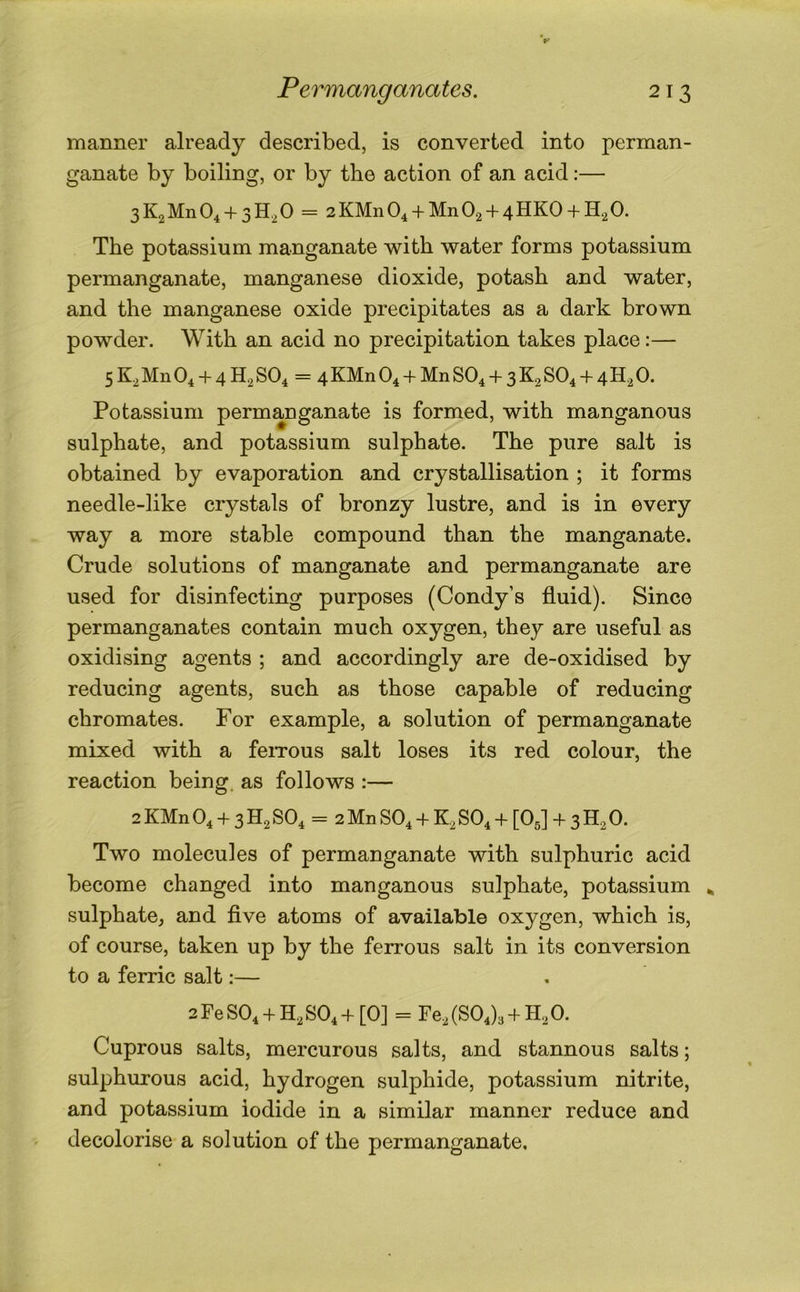 manner already described, is converted into perman- ganate by boiling, or by the action of an acid:— 3K2Mn0, + 3H,0 = 2KMn04 + Mn02 + 4HK0 + H20. The potassium manganate with water forms potassium permanganate, manganese dioxide, potash and water, and the manganese oxide precipitates as a dark brown powder. With an acid no precipitation takes place:— 5K2M11O4 + 4H2SO4 = 4KMn04 + MnS04 + 3K2S04 + 4H2 0. Potassium permanganate is formed, with manganous sulphate, and potassium sulphate. The pure salt is obtained by evaporation and crystallisation ; it forms needle-like crystals of bronzy lustre, and is in every way a more stable compound than the manganate. Crude solutions of manganate and permanganate are used for disinfecting purposes (Condy’s fluid). Since permanganates contain much oxygen, they are useful as oxidising agents ; and accordingly are de-oxidised by reducing agents, such as those capable of reducing chromates. For example, a solution of permanganate mixed with a feiTous salt loses its red colour, the reaction being, as follows :— 2 KMn O4 + 3 H2 SO4 = 2 Mn SO4 + K2 SO4 + [O5] + 3 H2 0. Two molecules of permanganate with sulphuric acid become changed into manganous sulphate, potassium ^ sulphate, and flve atoms of available oxygen, which is, of course, taken up by the ferrous salt in its conversion to a ferric salt:— 2FeS04 + H2S04+[0] = Fe2 (804)3+ H2O. Cuprous salts, mercurous salts, and stannous salts; sulphurous acid, hydrogen sulphide, potassium nitrite, and potassium iodide in a similar manner reduce and decolorise a solution of the permanganate.