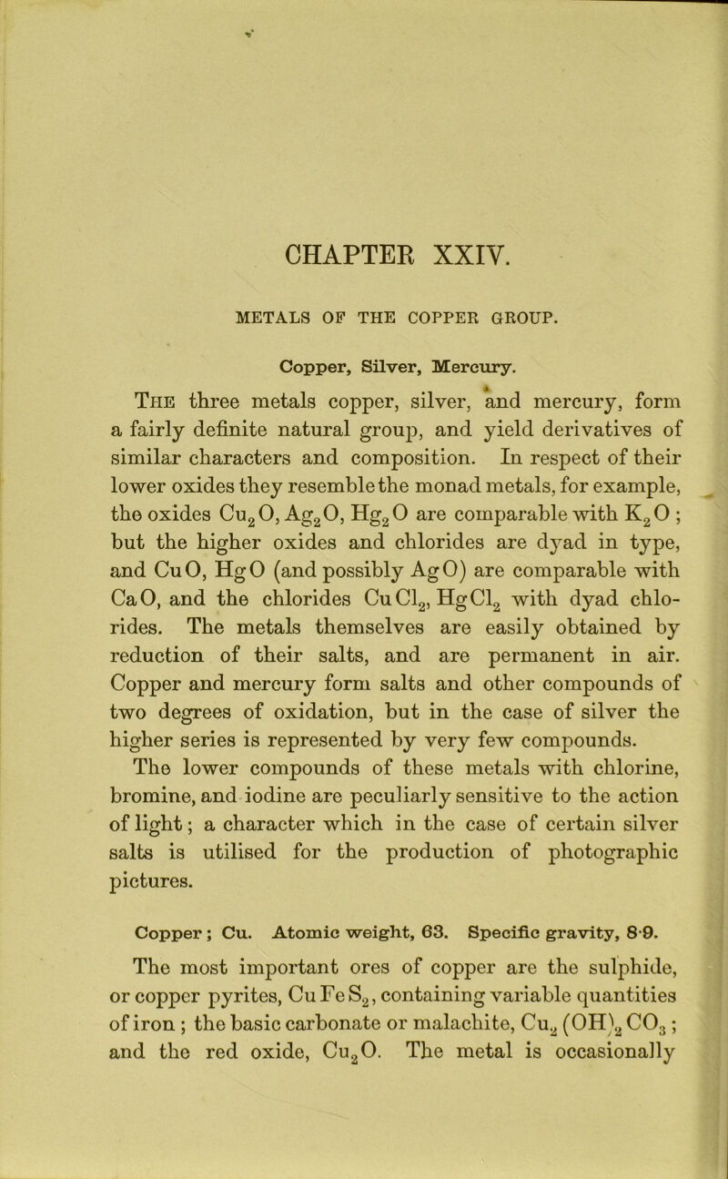 METALS OP THE COPPER GROUP. Copper, Silver, Mercury. The three metals copper, silver, and mercury, form a fairly definite natural group, and yield derivatives of similar characters and composition. In respect of their lower oxides they resemble the monad metals, for example, the oxides CugO, Ag2 0, HggO are comparable with KgO ; but the higher oxides and chlorides are dyad in type, and CuO, HgO (and possibly AgO) are comparable with CaO, and the chlorides CuClg, HgCl2 with dyad chlo- rides. The metals themselves are easily obtained by reduction of their salts, and are permanent in air. Copper and mercury form salts and other compounds of two degrees of oxidation, hut in the case of silver the higher series is represented by very few compounds. The lower compounds of these metals with chlorine, bromine, and iodine are peculiarly sensitive to the action of light; a character which in the case of certain silver salts is utilised for the production of photographic pictures. Copper; Cu. Atomic weight, 63. Specific gravity, 8-9. The most important ores of copper are the sulphide, or copper pyrites, Cu Fe S2, containing variable quantities of iron ; the basic carbonate or malachite, Cu2 (OH)2 CO3 ; and the red oxide, CU2O. The metal is occasionally
