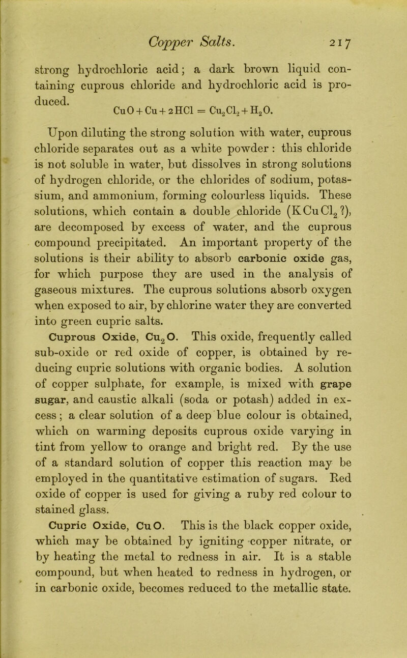 strong hydrochloric acid; a dark brown liquid con- taining cuprous chloride and hydrochloric acid is pro- duced. CuO + Cu + 2HC1 = Cu^Ch + HjO. Upon diluting the strong solution with water, cuprous chloride separates out as a white powder : this chloride is not soluble in water, hut dissolves in strong solutions of hydrogen cliloride, or the chlorides of sodium, potas- sium, and ammonium, forming colourless liquids. These solutions, which contain a double chloride (KCuClg'?)) are decomposed by excess of water, and the cuprous compound precipitated. An important property of the solutions is their ability to absorb carbonic oxide gas, for which purpose they are used in the analysis of gaseous mixtures. The cuprous solutions absorb oxygen when exposed to air, by chlorine water they are converted into green cupric salts. Cuprous Oxide, CugO. This oxide, frequently called sub-oxide or red oxide of copper, is obtained by re- ducing cupric solutions with organic bodies. A solution of copper sulphate, for example, is mixed with grape sugar, and caustic alkali (soda or potash) added in ex- cess; a clear solution of a deep blue colour is obtained, which on warming deposits cuprous oxide varying in tint from yellow to orange and bright red. By the use of a standard solution of copper this reaction may be employed in the quantitative estimation of sugars. Bed oxide of copper is used for giving a ruby red colour to stained glass. Cupric Oxide, CuO. This is the black copper oxide, which may be obtained by igniting -copper nitrate, or by heating the metal to redness in air. It is a stable compound, but when heated to redness in hydrogen, or in carbonic oxide, becomes reduced to the metallic state.