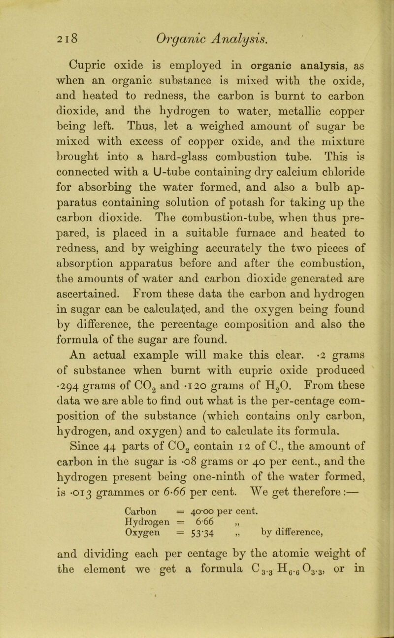 Cupric oxide is employed in organic analysis, as when an organic substance is mixed with the oxide, and heated to redness, the carbon is burnt to carbon dioxide, and the hydrogen to water, metallic copper being left. Thus, let a weighed amount of sugar be mixed with excess of copper oxide, and the mixture brought into a hard-glass combustion tube. This is connected with a U-tube containing dry calcium chloride for absorbing the water formed, and also a bulb ap- paratus containing solution of potash for taking up the carbon dioxide. The combustion-tube, when thus pre- pared, is placed in a suitable furnace and heated to redness, and by weighing accurately the two pieces of absorption apparatus before and after the combustion, the amounts of water and carbon dioxide generated are ascertained. From these data the carbon and hydrogen in sugar can be calculated, and the oxygen being found by difference, the percentage composition and also the formula of the sugar are found. An actual example will make this clear. *2 grams of substance when burnt with cupric oxide produced •294 grams of CO2 and *I20 grams of H2O. From these data we are able to find out what is the per-centage com- position of the substance (which contains only carbon, hydrogen, and oxygen) and to calculate its formula. Since 44 parts of COg contain 12 of C., the amount of carbon in the sugar is -08 grams or 40 per cent., and the hydrogen present being one-ninth of the water formed, is -013 grammes or 6-66 per cent. We get therefore:— Carbon = 40-00 per cent. Hydrogen = 6-66 „ Oxygen = 5 3’34 „ by difference, and dividing each per centage by the atomic weight of the element we get a formula C3.3 Hg.g O3.3, or in