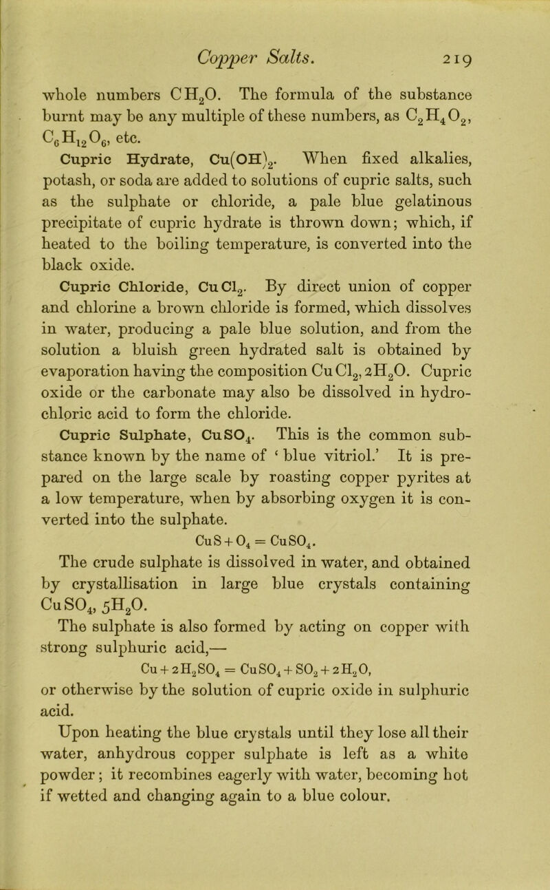 whole numbers CHgO. The formula of the substance burnt may be any multiple of these numbers, as CgH^Og, Cupric Hydrate, Cu(OH)2. When fixed alkalies, potash, or soda are added to solutions of cupric salts, such as the sulphate or chloride, a pale blue gelatinous precipitate of cupric hydrate is thrown down; which, if heated to the boiling temperature, is converted into the black oxide. Cupric Chloride, CuClg. By direct union of copper and chlorine a brown chloride is formed, which dissolves in water, producing a pale blue solution, and from the solution a bluish green hydrated salt is obtained by evaporation having the composition Cu CI2,2H20- Cupric oxide or the carbonate may also be dissolved in hydro- chloric acid to form the chloride. Cupric Sulphate, CuSO^. This is the common sub- stance known by the name of ‘ blue vitriol.’ It is pre- pared on the large scale by roasting copper pyrites at a low temperature, when by absorbing oxygen it is con- verted into the sulphate. CUS + O4 = CUSO4. The crude sulphate is dissolved in water, and obtained by crystallisation in large blue crystals containing CuSO^, 5H2O. The sulphate is also formed by acting on copper with strong sulphuric acid,— Cu + 2 H2 SO4 = Cu SO4 + SO, + 2 H, 0, or otherwise by the solution of cupric oxide in sulphuric acid. Upon heating the blue crystals until they lose all their water, anhydrous copper sulphate is left as a white powder ; it recombines eagerly with water, becoming hot if wetted and changing again to a blue colour.