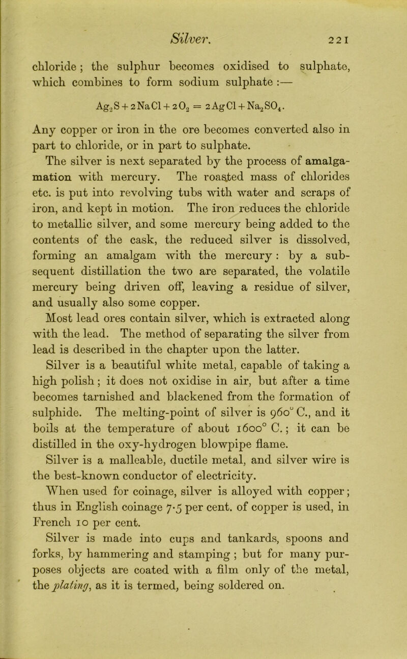 chloride; the sulphur becomes oxidised to sulphate, which combines to form sodium sulphate :— Ag.jS +2NaCl +2O2 = 2AgCl + Na2S04. Any copper or ii'on in the ore becomes converted also in part to chloride, or in part to sulphate. The silver is next separated by the process of amalga- mation with mercury. The roasted mass of chlorides etc. is put into revolving tubs with water and scraps of iron, and kept in motion. The iron reduces the chloride to metallic silver, and some mercury being added to the contents of the cask, the reduced silver is dissolved, forming an amalgam with the mercury: by a sub- sequent distillation the two are separated, the volatile mercury being driven off, leaving a residue of silver, and usually also some copper. Most lead ores contain silver, which is extracted along with the lead. The method of separating the silver from lead is described in the chapter upon the latter. Silver is a beautiful white metal, capable of taking a high polish; it does not oxidise in air, but after a time becomes tarnished and blackened from the formation of sulphide. The melting-point of silver is 960 C., and it boils at the temperature of about 1600° C.; it can be distilled in the oxy-hydrogen blowpipe flame. Silver is a malleable, ductile metal, and silver wire is the best-known conductor of electricity. When used for coinage, silver is alloyed with copper; thus in English coinage 7-5 per cent, of copper is used, in French 10 per cent. Silver is made into cups and tankards, spoons and forks, by hammering and stamping ; but for many pur- poses objects are coated with a fllm only of the metal, the jplaiing^ as it is termed, being soldered on.