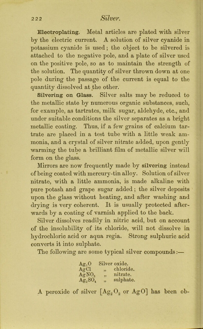 Electroplating. Metal articles are plated with silver by the electric current. A solution of silver cyanide in potassium cyanide is used; the object to be silvered is attached to the negative pole, and a plate of silver used on the positive pole, so as to maintain the strength of the solution. The quantity of silver thrown down at one pole during the passage of the current is equal to the quantity dissolved at the other. Silvering on Glass. Silver salts may be reduced to the metallic state by numerous organic substances, such, for example, as tartrates, milk sugar, aldehyde, etc., and under suitable conditions the silver separates as a bright metallic coating. Thus, if a few grains of calcium tar- trate are placed in a test tube with a little weak am- monia, and a crystal of silver nitrate added, upon gently warminof the tube a brilliant film of metallic silver will form on the glass. Mirrors are now frequently made by silvering instead of being coated with mercury-tin alloy. Solution of silver nitrate, with a little ammonia, is made alkaline with pure potash and grape sugar added; the silver deposits upon the glass without heating, and after washing and drying is very coherent. It is usually protected after- wards by a coating of varnish applied to the back. Silver dissolves readily in nitric acid, but on account of the insolubility of its chloride, will not dissolve in hydrochloric acid or aqua regia. Strong sulphuric acid converts it into sulphate. The following are some typical silver compounds;— AgoO Silver oxide. AgCl „ chloride, AgNOg „ nitrate. Ag.^SO^ „ sulphate. A peroxide of silver [Ag2 02 or AgO] has been ob-