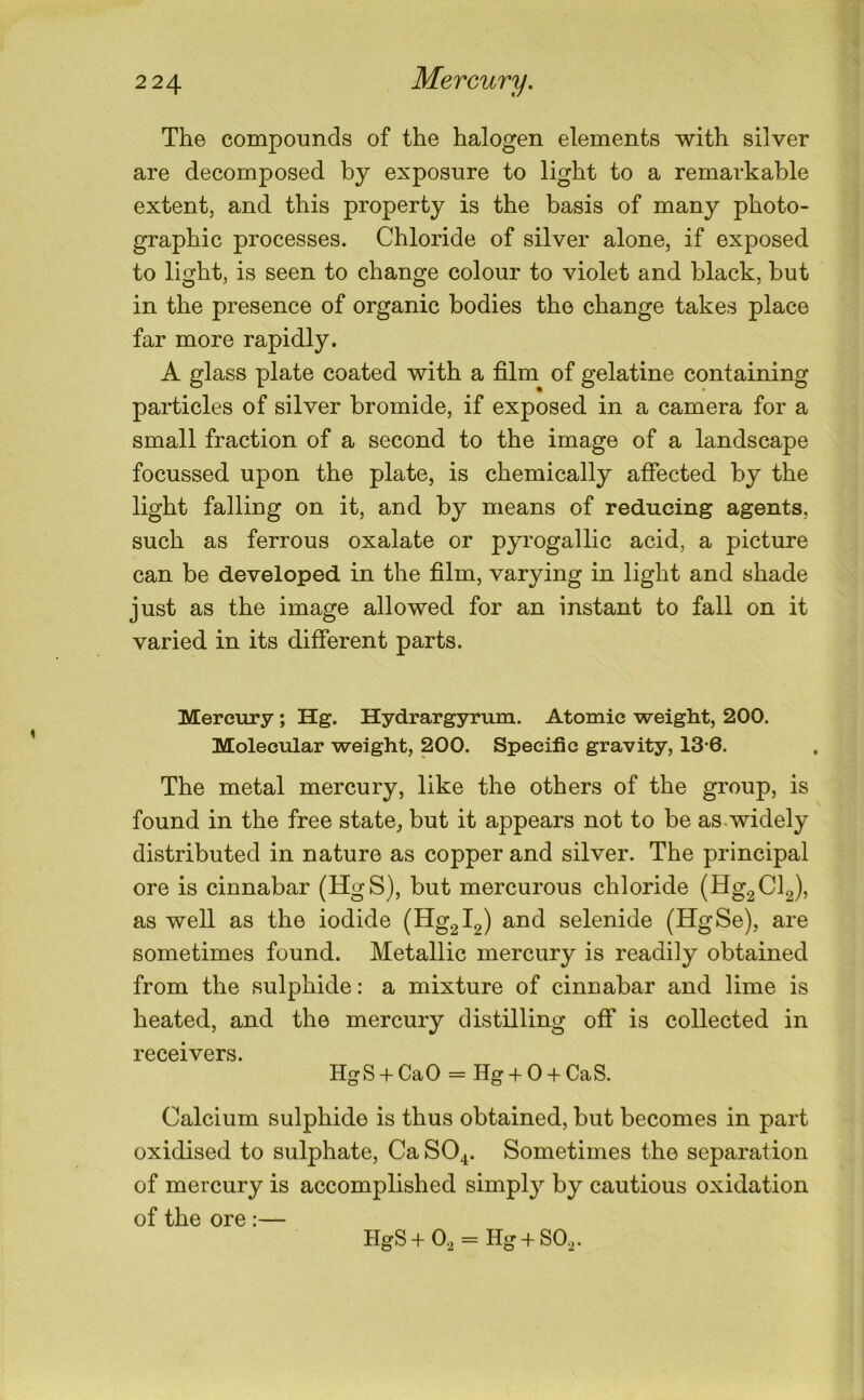 2 24 Mercury, The compounds of the halogen elements with silver are decomposed by exposure to light to a remarkable extent, and this property is the basis of many photo- graphic processes. Chloride of silver alone, if exposed to light, is seen to change colour to violet and black, but in the presence of organic bodies the change takes place far more rapidly. A glass plate coated with a film of gelatine containing particles of silver bromide, if exposed in a camera for a small fraction of a second to the image of a landscape focussed upon the plate, is chemically affected by the light falling on it, and by means of reducing agents, such as ferrous oxalate or pyrogallic acid, a picture can be developed in the film, varying in light and shade just as the image allowed for an instant to fall on it varied in its different parts. Mercury; Hg. Hydrargyrum. Atomic weight, 200. Molecular weight, 200. Specific gravity, 13-6. The metal mercury, like the others of the group, is found in the free state, but it appears not to be as.widely distributed in nature as copper and silver. The principal ore is cinnabar (HgS), but mercurous chloride (Hg2Cl2), as well as the iodide (Hg2l2) and selenide (HgSe), are sometimes found. Metallic mercury is readily obtained from the sulphide: a mixture of cinnabar and lime is heated, and the mercury distilling off is collected in receivers. HgS + Ca0 = Hg + 0 + CaS. Calcium sulphide is thus obtained, but becomes in part oxidised to sulphate, Ca SO4. Sometimes the separation of mercury is accomplished simply by cautious oxidation of the ore :— HgS+0, = Hg + S0,.