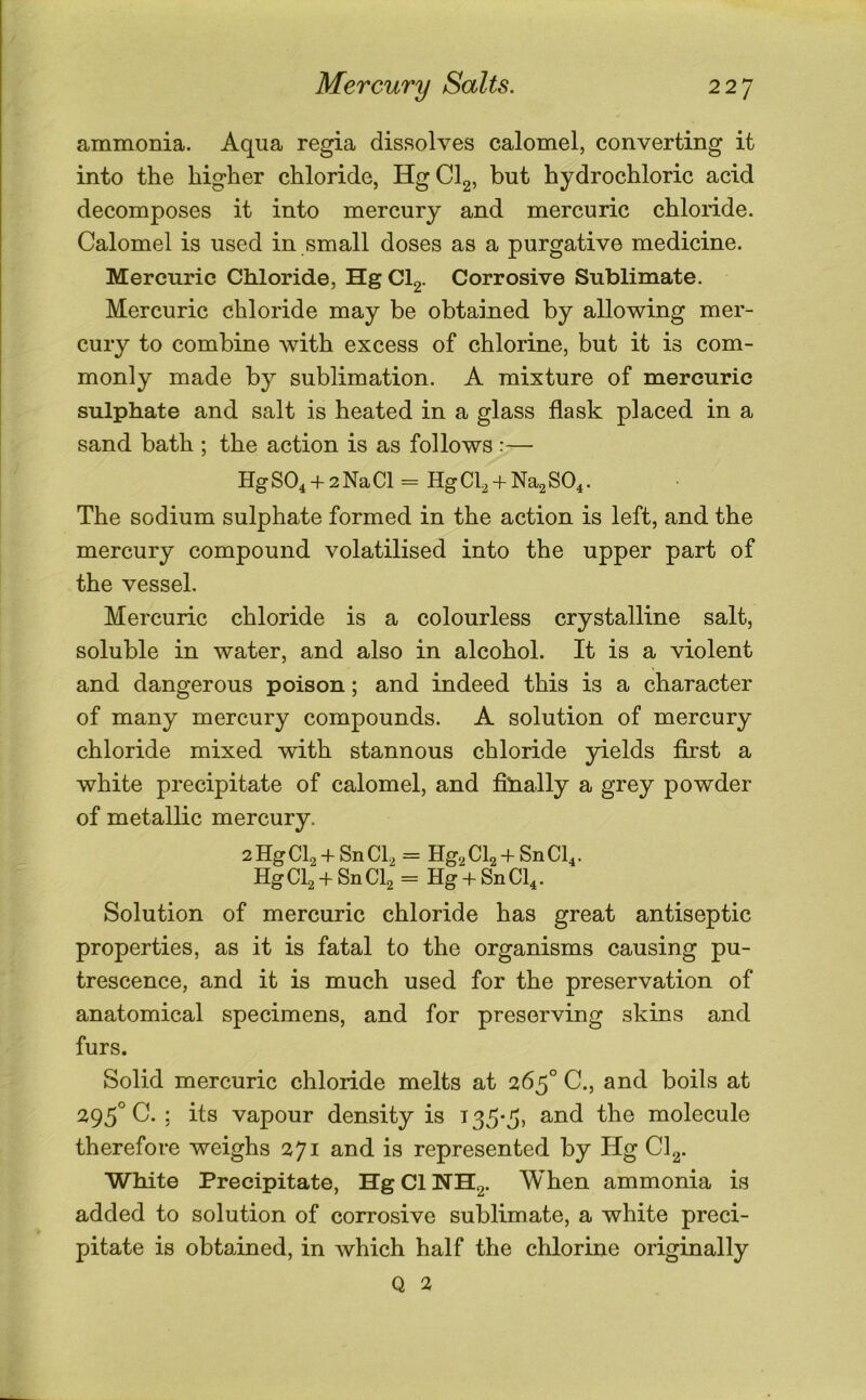 ammonia. Aqua regia dissolves calomel, converting it into the higher chloride, HgClg, but hydrochloric acid decomposes it into mercury and mercuric chloride. Calomel is used in small doses as a purgative medicine. Mercuric Chloride, HgCl2. Corrosive Sublimate. Mercuric chloride may be obtained by allowing mer- cury to combine with excess of chlorine, but it is com- monly made by sublimation. A mixture of mercuric sulphate and salt is heated in a glass flask placed in a sand bath ; the action is as follows :— HgS04 + 2NaCl = HgCb + Na2S04. The sodium sulphate formed in the action is left, and the mercury compound volatilised into the upper part of the vessel. Mercuric chloride is a colourless crystalline salt, soluble in water, and also in alcohol. It is a violent and dangerous poison; and indeed this is a character of many mercury compounds. A solution of mercury chloride mixed with stannous chloride yields first a white precipitate of calomel, and fihally a grey powder of metallic mercury. 2HgCl2 + SnCb = HgaCb + SnCh. Hg Cb + Sn CI2 = Hg + Sn Cb • Solution of mercuric chloride has great antiseptic properties, as it is fatal to the organisms causing pu- trescence, and it is much used for the preservation of anatomical specimens, and for preserving skins and furs. Solid mercuric chloride melts at 265° C., and boils at 295° C. ; its vapour density is 135-5, and the molecule therefore weighs 271 and is represented by Hg Cl^. White Precipitate, HgClNH2. When ammonia is added to solution of corrosive sublimate, a white preci- pitate is obtained, in which half the chlorine originally Q 2