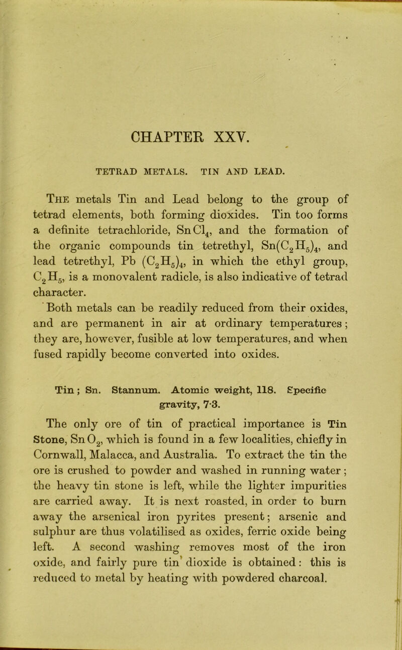 CHAPTER XXV. TETRAD METALS. TIN AND LEAD. The metals Tin and Lead belong to the group of tetrad elements, both forming dioxides. Tin too forms a definite tetrachloride, SnCl^, and the formation of the organic compounds tin tetrethyl, Sn(C2H5)4, and lead tetrethyl, Pb (023^5)4, in which the ethyl group, C2 H5, is a monovalent radicle, is also indicative of tetrad character. Both metals can be readily reduced from their oxides, and are permanent in air at ordinary temperatures; they are, however, fusible at low temperatures, and when fused rapidly become converted into oxides. Tin; Sn. Stannum. Atomic weight, 118. Specific gravity, 7*3. The only ore of tin of practical importance is Tin Stone, Sn02, which is found in a few localities, chiefly in Cornwall, Malacca, and Australia, To extract the tin the ore is crushed to powder and washed in running water; the heavy tin stone is left, while the lighter impurities are carried away. It is next roasted, in order to burn away the arsenical iron pyrites present; arsenic and sulphur are thus volatilised as oxides, ferric oxide being left. A second washing: removes most of the iron oxide, and fairly pure tin’ dioxide is obtained: this is reduced to metal by heating with powdered charcoal.