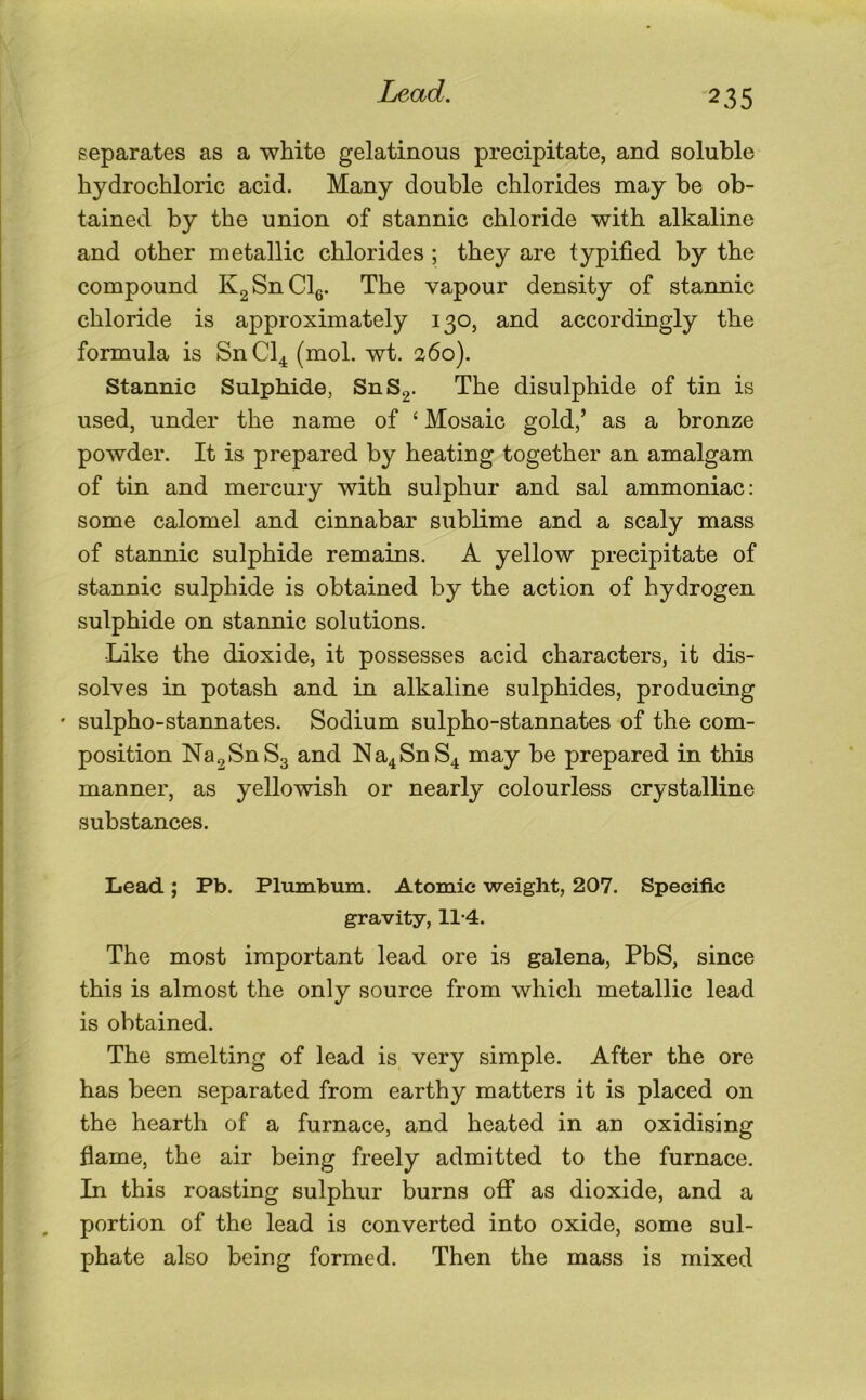 separates as a white gelatinous precipitate, and soluble hydrochloric acid. Many double chlorides may be ob- tained by the union of stannic chloride with alkaline and other metallic chlorides ; they are typified by the compound KgSnClg. The vapour density of stannic chloride is approximately 130, and accordingly the formula is SnCl^ (mol. wt. 260). Stannic Sulphide, SnS2- The disulphide of tin is used, under the name of ‘ Mosaic gold,’ as a bronze powder. It is prepared by heating together an amalgam of tin and mercury with sulphur and sal ammoniac: some calomel and cinnabar sublime and a scaly mass of stannic sulphide remains. A yellow precipitate of stannic sulphide is obtained by the action of hydrogen sulphide on stannic solutions. Like the dioxide, it possesses acid characters, it dis- solves in potash and in alkaline sulphides, producing ' sulpho-stannates. Sodium sulpho-stannates of the com- position Na2SnS3 and Na4SnS4 may be prepared in this manner, as yellowish or nearly colourless crystalline substances. Lead; Pb. Plumbum. Atomic weight, 207. Specific gravity, 11*4. The most important lead ore is galena, PbS, since this is almost the only source from which metallic lead is obtained. The smelting of lead is very simple. After the ore has been separated from earthy matters it is placed on the hearth of a furnace, and heated in an oxidising flame, the air being freely admitted to the furnace. In this roasting sulphur burns ofi* as dioxide, and a portion of the lead is converted into oxide, some sul- phate also being formed. Then the mass is mixed