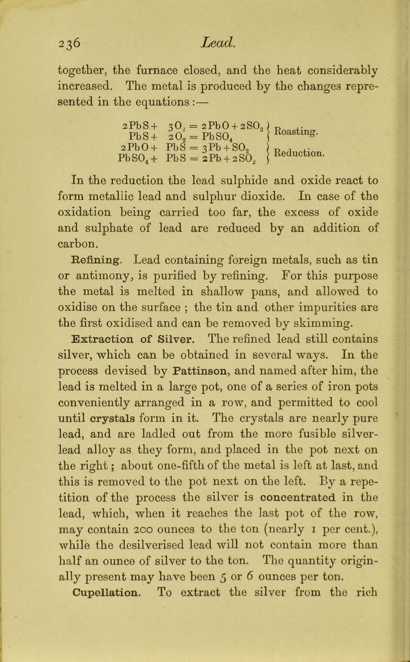 together, the furnace closed, and the heat considerably increased. The metal is produced by the changes repre- sented in the equations :— 2PbS + PbS + 2PbO + PbSO,+ 3 0, = 2 Pb 0 + 2 SO2) 2 02 = PbS04 f PbS = 3Pb + S02 PbS = 2Pb + 2S02 j Roasting. Reduction. In the reduction the lead sulphide and oxide react to form metallic lead and sulphur dioxide. In case of the oxidation being carried too far, the excess of oxide and sulphate of lead are reduced by an addition of carbon. Refining. Lead containing foreign metals, such as tin or antimony, is purified by refining. For this purpose the metal is melted in shallow pans, and allowed to oxidise on the surface ; the tin and other impurities are the first oxidised and can be removed by skimming. Extraction of Silver. The refined lead still contains silver, which can be obtained in several ways. In the process devised by Pattinson, and named after him, the lead is melted in a large pot, one of a series of iron pots conveniently arranged in a row, and permitted to cool until crystals form in it. The crystals are nearly pure lead, and are ladled out from the more fusible silver- lead alloy as they form, and placed in the pot next on the right; about one-fifth of the metal is left at last, and this is removed to the pot next on the left. By a repe- tition of the process the silver is concentrated in the lead, which, when it reaches the last pot of the row, may contain 200 ounces to the ton (nearly i per cent.), while the desilverised lead will not contain more than half an ounce of silver to the ton. The quantity origin- ally present may ho.ve been 5 or 6 ounces per ton. Cupellation. To extract the silver from the rich