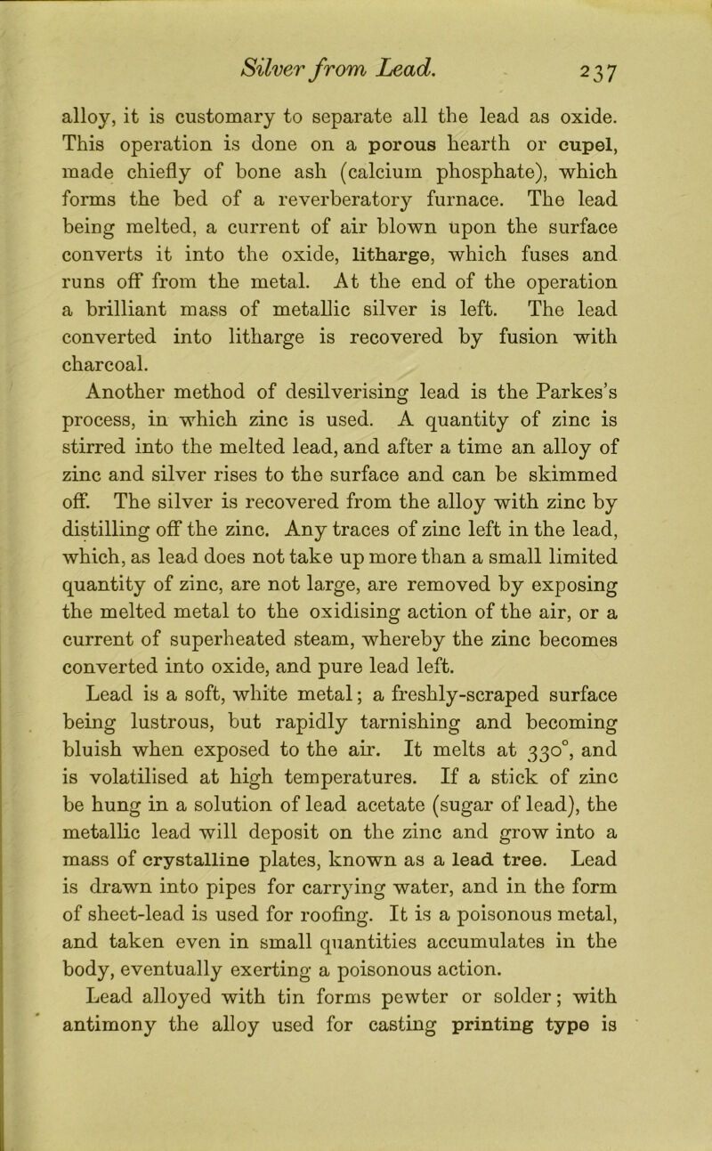 alloy, it is customary to separate all the lead as oxide. This operation is done on a porous hearth or cupel, made chiefly of bone ash (calcium phosphate), which forms the bed of a reverberatory furnace. The lead being melted, a current of air blown Upon the surface converts it into the oxide, litharge, which fuses and runs off from the metal. At the end of the operation a brilliant mass of metallic silver is left. The lead converted into litharge is recovered by fusion with charcoal. Another method of desilverising lead is the Parkes’s process, in which zinc is used. A quantity of zinc is stirred into the melted lead, and after a time an alloy of zinc and silver rises to the surface and can be skimmed off The silver is recovered from the alloy with zinc by distilling off the zinc. Any traces of zinc left in the lead, which, as lead does not take up more than a small limited quantity of zinc, are not large, are removed by exposing the melted metal to the oxidising action of the air, or a current of superheated steam, whereby the zinc becomes converted into oxide, and pure lead left. Lead is a soft, white metal; a freshly-scraped surface being lustrous, but rapidly tarnishing and becoming bluish when exposed to the air. It melts at 330°, and is volatilised at high temperatures. If a stick of zinc be hung in a solution of lead acetate (sugar of lead), the metallic lead will deposit on the zinc and grow into a mass of crystalline plates, known as a lead tree. Lead is drawn into pipes for carrying water, and in the form of sheet-lead is used for roofing. It is a poisonous metal, and taken even in small quantities accumulates in the body, eventually exerting a poisonous action. Lead alloyed with tin forms pewter or solder; with antimony the alloy used for casting printing type is