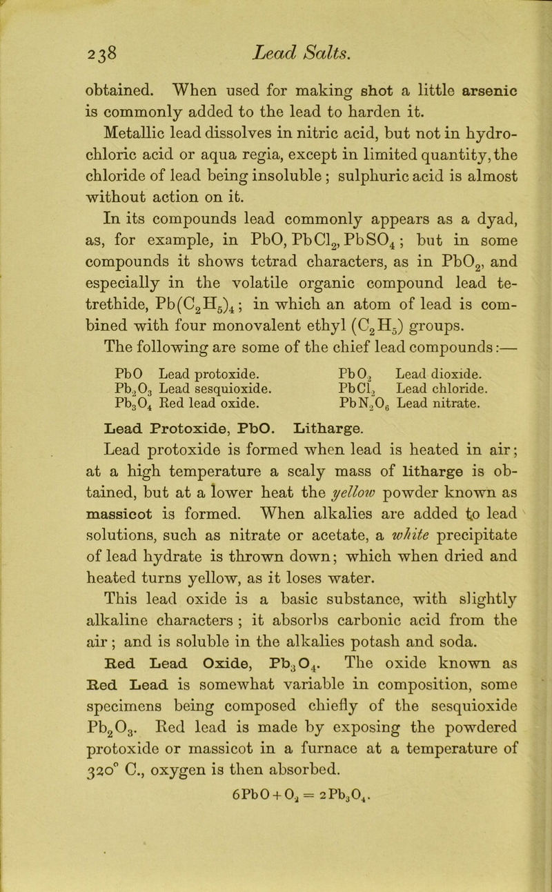 obtained. When used for making shot a little arsenic is commonly added to the lead to harden it. Metallic lead dissolves in nitric acid, but not in hydro- chloric acid or aqua regia, except in limited quantity, the chloride of lead being insoluble ; sulphuric acid is almost without action on it. In its compounds lead commonly appears as a dyad, as, for example, in PbO, PbClg, PbSO^; but in some compounds it shows tetrad characters, as in PbOg, and especially in the volatile organic compound lead te- trethide, Pb(C2H5)^; in which an atom of lead is com- bined with four monovalent ethyl (CgH^) groups. The following are some of the chief lead compounds:— PbO Lead protoxide. PbO.2 Lead dioxide. Pb^Og Lead sesquioxide. PbCb Lead chloride. PbgO^ Red lead oxide. PbN^Og Lead nitrate. Lead Protoxide, PbO. Litharge. Lead protoxide is formed when lead is heated in air; at a high temperature a scaly mass of litharge is ob- tained, but at a lower heat the yellow powder known as massicot is formed. When alkalies are added to lead solutions, such as nitrate or acetate, a white precipitate of lead hydrate is thrown down; which when dried and heated turns yellow, as it loses water. This lead oxide is a basic substance, with slightly alkaline characters ; it absorbs carbonic acid from the air; and is soluble in the alkalies potash and soda. B-ed Lead Oxide, Pb3 04. The oxide known as Bed Lead is somewhat variable in composition, some specimens being composed chiefly of the sesquioxide Pb2 03. Red lead is made by exposing the powdered protoxide or massicot in a furnace at a temperature of 320'’ C., oxygen is then absorbed. 6PbO + Oj = 2Pb30^.