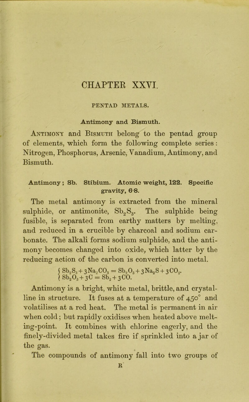 CHAPTER XXVI. PENTAD METALS. Antimony and Bismuth. Antimony and Bismuth belong to the pentad group of elements, which form the following complete series : Nitrogen, Phosphorus, Arsenic, Vanadium, Antimony, and Bismuth. Antimony; Sb. Stibium. Atomic weight, 122. Specific gravity, 6-8. The metal antimony is extracted from the mineral sulphide, or antimonite, SbgSg. The sulphide being fusible, is separated from earthy matters by melting, and reduced in a crucible by charcoal and sodium car- bonate. The alkali forms sodium sulphide, and the anti- mony becomes changed into oxide, which latter by the reducing action of the carbon is converted into metal. ( Sb2S3 + 3Na,C03 = Sb203 + 3Na2S + 3C02. jSb2()3 + 3C = Sb2 + 3CO. Antimony is a bright, white metal, brittle, and crystal- line in structure. It fuses at a temperature of 450° and volatilises at a red heat. The metal is permanent in air when cold; but rapidly oxidises when heated above melt- ing-point. It combines with chlorine eagerly, and the finely-divided metal takes fire if sprinkled into ajar of the gas. The compounds of antimony fall into two groups of K'