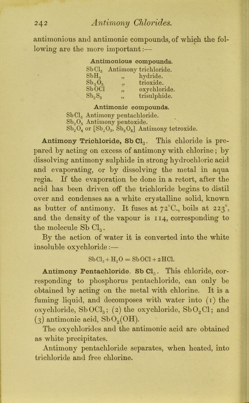 antimonious and antimonic compounds, of which the fol- lowing are the more important:— Antimonious compounds. SbClg Antimony tricliloride. SbHg ,, hydride. Sb2 03 „ trioxide. SbOCl ,, oxychloride. Sb^Sg „ trisulphide. Antimonic compounds. SbClg Antimony pentachloride. Sb2 0g Antimony pentoxide. Sb204 or [Sb^Og, Sb20g] Antimony tetroxide. Antimony Trichloride, Sb CI3. This chloride is pre- pared by acting on excess of antimony with chlorine; by dissolving antimony sulphide in strong hydrochloric acid and evaporating, or by dissolving the metal in aqua regia. If the evaporation be done in a retort, after the acid has been driven off the trichloride begins to distil over and condenses as a white crystalline solid, known as butter of antimony. It fuses at 72°C., boils at 223°, and the density of the vapour is 114, corresponding to the molecule Sb CI3. By the action of water it is converted into the white insoluble oxychloride:— SbClg + H^O = SbOCl + 2HCl. Antimony Pentachloride. Sb Cl^. This chloride, cor- responding to phosphorus pentachloride, can only be obtained by acting on the metal with chlorine. It is a fuming liquid, and decomposes with water into (i) the oxychloride, SbOCl3; (2) the oxychloride, SbOgCl; and {3) antimonic acid, Sb02(0H). The oxychlorides and the antimonic acid are obtained as white precipitates. Antimony pentachloride separates, when heated, into trichloride and free chlorine.