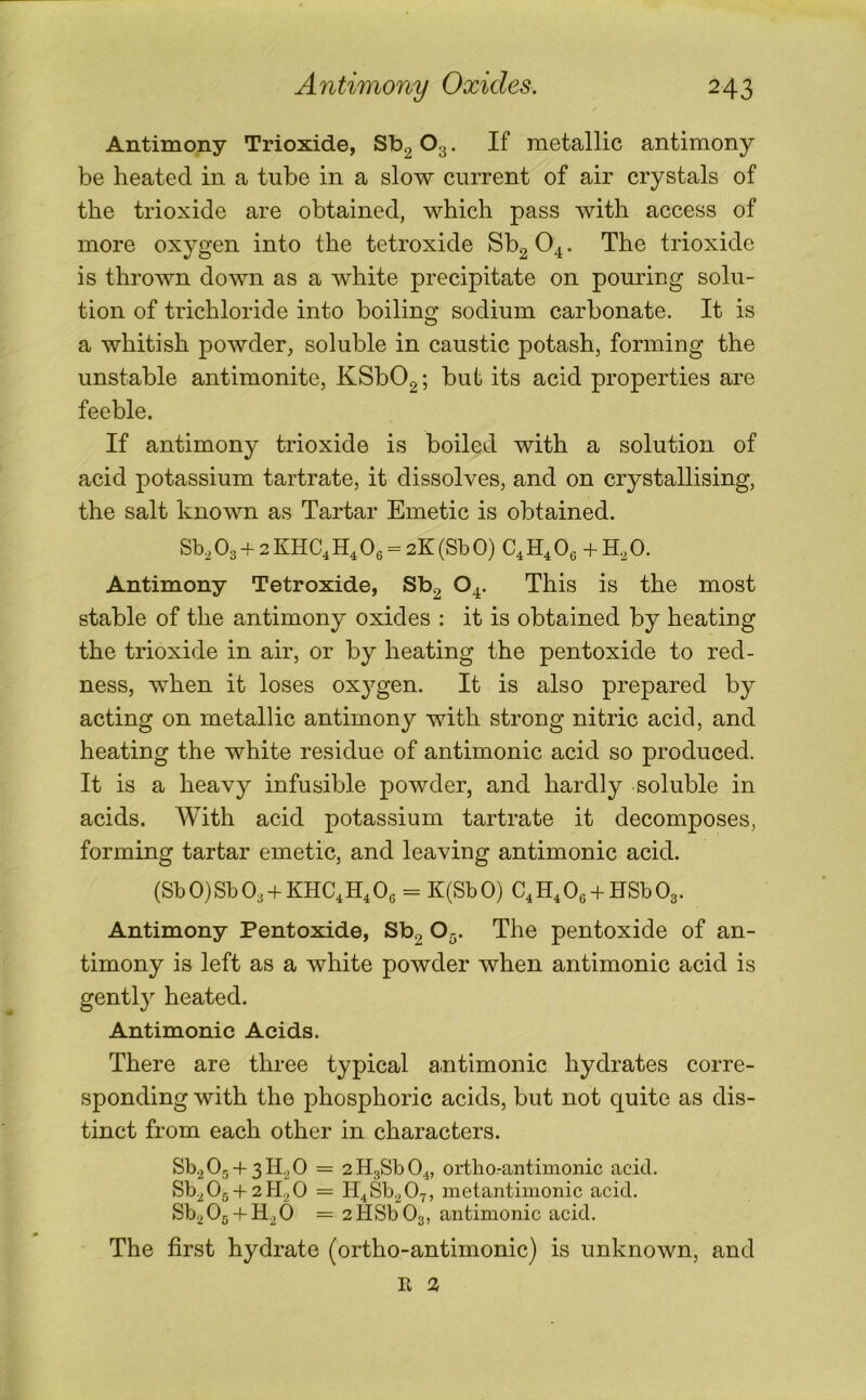 Antimony Trioxide, Sb2 O3. If metallic antimony be heated in a tube in a slow current of air crystals of the trioxide are obtained, which pass with access of more oxygen into the tetroxide Sb2 O4. The trioxide is thrown down as a white precipitate on pouring solu- tion of trichloride into boiling sodium carbonate. It is a whitish powder, soluble in caustic potash, forming the unstable antimonite, KSb02; bub its acid properties are feeble. If antimony trioxide is boiled with a solution of acid potassium tartrate, it dissolves, and on crystallising, the salt known as Tartar Emetic is obtained. Sb, O3 + 2 KHC4 H, Os = 2K (Sb 0) C4 H, Oe + 0. Antimony Tetroxide, Sb2 O4. This is the most stable of the antimony oxides ; it is obtained by heating the trioxide in air, or by heating the pentoxide to red- ness, when it loses ox^^gen. It is also prepared by acting on metallic antimony with strong nitric acid, and heating the white residue of antimonic acid so produced. It is a heavy infusible powder, and hardly soluble in acids. AVith acid potassium tartrate it decomposes, forming tartar emetic, and leaving antimonic acid. (Sb0)Sb03 + KHC4H4 06 = K(SbO) C4H4 06 + HSb03. Antimony Pentoxide, Sbg O5. The pentoxide of an- timony is left as a white powder when antimonic acid is gentl} heated. Antimonic Acids. There are three typical antimonic hydrates corre- sponding with the phosphoric acids, but not quite as dis- tinct from each other in characters. Sb2 0g + 3H.2 0 = 2H3Sb04, ortho-antimonic acid. Sb^0g-f2Pk0 = H^Sb.^Oy, metantimonic acid. Sb^Og + H^O = 2HSb03, antimonic acid. The first hydrate (ortho-antimonic) is unknown, and R 3