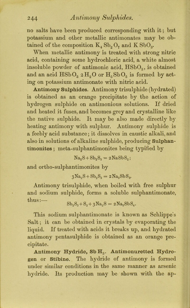 no salts have been produced corresponding with it; but potassium and other metallic antimonates may be ob- tained of the composition Sb^ 0^ and K SbOg. When metallic antimony is treated with strong nitric acid, containing some hydrochloric acid, a white almost insoluble powder of antimonic acid, HSbOg, is obtained and an acid HSb O3 2 Hg O or Hg Sb O5 is formed by act- ing on potassium antimonate with nitric acid. Antimony Sulphides. Antimony trisulphide (hydrated) is obtained as an orange precipitate by the action of hydrogen sulphide on antimonious solutions. If dried and heated it fuses, and becomes grey and crystalline like the native sulphide. It may be also made directly by heating antimony with sulphur. Antimony sulphide is a feebly acid substance; it dissolves in caustic alkali, and also in solutions of alkaline sulphide, producing Sulphan- timonites ; meta-sulphantimonites being typified by Na2S + Sb2S3- 2NaSbS,2; and ortho-sulphantimonites by 3Na2S-fSb2S3 = 2Na3SbS3- Antimony trisulphide, when boiled with free sulphur and sodium sulphide, forms a soluble sulphantimonate, T fi n Q * —— + + = 2Na3SbS4. This sodium sulphantimonate is known as Schlippe’s Salt; it can be obtained in crystals by evaporating the liquid. If treated with acids it breaks up, and hydrated antimony pentasulphide is obtained as an orange pre- cipitate. Antimony Hydride, Sb H3. Antimonuretted Hydro- gen or Stibine. The hydride of antimony is formed under similar conditions in the same manner as arsenic hydride. Its production may be shown with the ap-