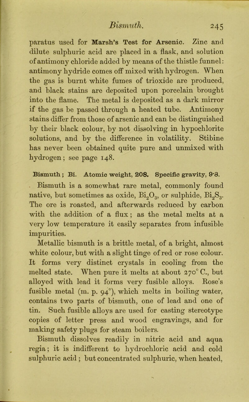 Bismuth. paratus used for Marsh’s Test for Arsenic. Zinc and dilute sulphuric acid are placed in a flask, and solution of antimony chloride added by means of the thistle funnel; antimony hydride comes off mixed with hydrogen. When the gas is burnt white fumes of trioxide are produced, and black stains are deposited upon porcelain brought into the flame. The metal is deposited as a dark mirror if the gas be passed through a heated tube. Antimony stains differ from those of arsenic and can be distinguished by their black colour, by not dissolving in hypochlorite solutions, and by the difference in volatility. Stibine has never been obtained quite pure and unmixed with hydrogen; see page 148. Bismuth; Bi. Atomic weight, 208. Specific gravity, 9*8. . Bismuth is a somewhat rare metal, commonly found native, but sometimes as oxide, Bi20g, or sulphide, Bi^Sg. The ore is roasted, and afterwards reduced by carbon with the addition of a flux; as the metal melts at a very low temperature it easily separates from infusible impurities. Metallic bismuth is a brittle metal, of a bright, almost white colour, but with a slight tinge of red or rose colour. It forms very distinct crystals in cooling from the melted state. When pure it melts at about 270° C., but alloyed with lead it forms very fusible alloys. Rose’s fusible metal (m. p. 94°), which melts in boiling water, contains two parts of bismuth, one of lead and one of tin. Such fusible alloys are used for casting stereotype copies of letter press and wood engravings, and for making safety plugs for steam boilers. Bismuth dissolves readily in nitric acid and aqua regia; it is indifferent to hydrochloric acid and cold sulphuric acid ; but concentrated sulphuric, when heated.