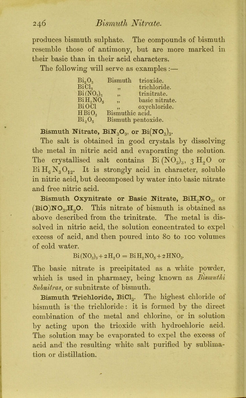 produces bismuth sulphate. The compounds of bismuth resemble those of antimony, but are more marked in their basic than in their acid characters. The following will serve as examples :— Bi2 03 Bismuth trioxide. BiCb „ trichloride. BifNOda „ trinitrate. BiH2NOg „ basic nitrate. BiOCl „ oxychloride. HBiOg Bismuthic acid. Bi2 0g Bismuth pentoxide. Bismuth Nitrate, BiNgOg, or Bi(N03)3. The salt is obtained in good crystals by dissolving the metal in nitric acid and evaporating the solution. The crystallised salt contains Bi(N03)3, 3 H2O or EiH(jN3 0j2- It is strongly acid in character, soluble in nitric acid, but decomposed by water into basic nitrate and free nitric acid. Bismuth Oxynitrate or Basic Nitrate, BiH2N05, or (Bi0)N03,H20. This nitrate of bismuth is obtained as above described from the trinitrate. The metal is dis- solved in nitric acid, the solution concentrated to expel excess of acid, and then poured into 80 to 100 volumes of cold water. Bi(N03)3 + 2H2 0 = BiH2N0g + 2HN03. The basic nitrate is precipitated as a white powder, which is used in pharmacy, being known as Bismufhi Siihnitras^ or subnitrate of bismuth. Bismuth Trichloride, BiCl3. The highest chloride of bismuth is the trichloride ; it is formed by the direct combination of the metal and chlorine, or in solution by acting upon the trioxide with hydrochloric acid. The solution may be evaporated to expel the excess of acid and the resulting white salt purified by sublima- tion or distillation.