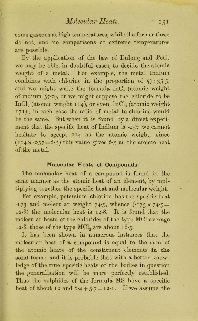 come gaseous at high temperatures, while the former three do not, and no comparisons at extreme temperatures are possible. By the application of the law of Dulong and Petit we may be able, in doubtful cases, to decide the atomic weight of a metal. For example, the metal Indium combines with chlorine in the proportion of 57 • 35'5’ and we might write the formula InCl (atomic weight of indium 57'0)> oi' we might suppose the chloride to be InCl^ (atomic weight 114), or even InClg (atomic weight 171); in each case the ratio of metal to chlorine would be the same. But when it is found by a direct experi- ment that the specific heat of Indium is -057 we cannot hesitate to accept 114 as the atomic weight, since (114 X *057 = 6-5) this value gives 6-5 as the atomic heat of. the metal. Molecular Heats of Compounds. The molecular heat of a compound is found in the same manner as the atomic heat of an element, by mul- tiplying together the specific heat and molecular weight. For example, potassium chloride has the specific heat •173 and molecular weight 74-5, whence (•173x74-5 = 12-8) the molecular heat is 12-8. It is found that the molecular heats of the chlorides of the type MCI average 12-8, those of the type MClg are about 18-5. It has been shown in numerous instances that the molecular heat of a compound is equal to the sum of the atomic heats of the constituent elements in the solid form; and it is probable that with a better know- ledge of the true specific heats of the bodies in question the generalisation will be more perfectly established. Thus the sulphides of the formula MS have a specific heat of about 12 and 6-4+ 5-7= i2-i. If we assume the-