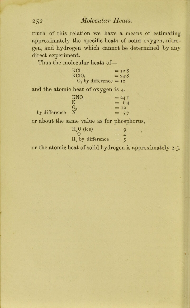 truth of this relation we have a means of estimating approximately the specific heats of solid oxygen, nitro- gen, and hydrogen which cannot be determined by any direct experiment. Thus the molecular heats of— KCl = 12-8 KCIO3 = 24*8 O3 by difference = 12 and the atomic heat of oxygen is 4, KNO3 = 24* I K = 64 O3 = 12 by difference N =57 or about the same value as for phosphorus, H,0(ice) = 9 0 =4 H2 by difference = 5 or the atomic heat of solid hydrogen is approximately 2-5.