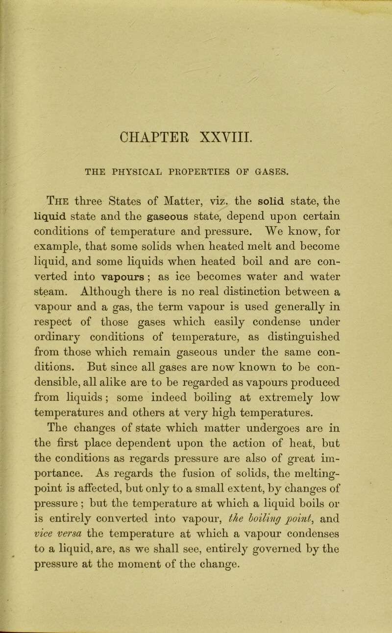THE PHYSICAL PROPERTIES OF GASES. The three States of Matter, viz. the solid state, the liquid state and the gaseous state, depend upon certain conditions of temperature and pressure. We know, for example, that some solids when heated melt and become liquid, and some liquids when heated boil and are con- verted into vapours ; as ice becomes water and water steam. Althouo^h there is no real distinction between a vapour and a gas, the term vapour is used generally in respect of those gases which easily condense under ordinary conditions of temperature, as distinguished from those which remain gaseous under the same con- ditions. But since all gases are now known to be con- densible, all alike are to be regarded as vapours produced from liquids; some indeed boiling at extremely low temperatures and others at very high temperatures. The changes of state which matter undergoes are in the first place dependent upon the action of heat, but the conditions as regards pressure are also of great im- portance. As regards the fusion of solids, the melting- point is affected, but only to a small extent, by changes of pressure; but the temperature at which a liquid boils or is entirely converted into vapour, the boiling g)oint^ and vice versa the temperature at which a vapour condenses to a liquid, are, as we shall see, entirely governed by the pressure at the moment of the change.