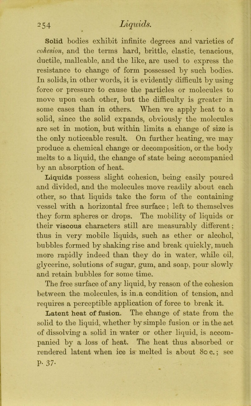 Solid bodies exhibit infinite degrees and varieties of cohesion^ and the terms bard, brittle, elastic, tenacious, ductile, malleable, and the like, are used to express the resistance to change of form possessed by such bodies. In solids, in other words, it is evidently difficult by using force or pressure to cause the particles or molecules to move upon each other, but the difficulty is greater in some cases than in others. When we apply heat to a solid, since the solid expands, obviously the molecules are set in motion, but within limits a change of size is the only noticeable result. On further heating, we may produce a chemical change or decomposition, or the body melts to a liquid, the change of state being accompanied by an absorption of heat. Liquids possess slight cohesion, being easily poured and divided, and the molecules move readily about each other, so that liquids take the form of the containing vessel with a horizontal free surface; left to themselves they form spheres or drops. The mobility of liquids or their viscous characters still are measurably different; thus in very mobile liquids, such as ether or alcohol, ' bubbles formed by shaking rise and break quickl}^ much more rapidly indeed than they do in water, while oil, glycerine, solutions of sugar, gum, and soap, pour slowly and retain bubbles for some time. The free surface of any liquid, by reason of the cohesion between the molecules, is in.a condition of tension, and requires a perceptible application of force to break it. Latent heat of fusion. The change of state from the solid to the liquid, whether by simple fusion or in the act of dissolving a solid in water or other liquid, is accom- panied by a loss of heat. The heat thus absorbed or rendered latent when ice is melted is about 8o c.; see P- 37-